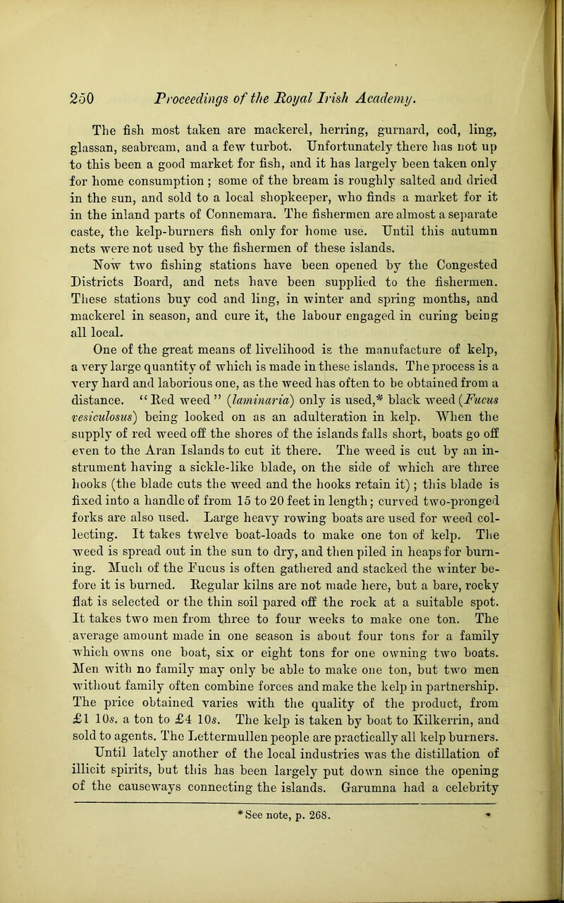 The fish most taken are mackerel, herring, gurnard, cod, ling, glassan, seahream, and a few turbot. Unfortunately there has not up to this been a good market for fish, and it has largely been taken only for home consumption ; some of the bream is roughly salted and dried in the sun, and sold to a local shopkeeper, who finds a market for it in the inland parts of Connemara. The fishermen are almost a separate caste, the kelp-burners fish only for home use. Until this autumn nets were not used by the fishermen of these islands. Now two fishing stations have been opened by the Congested Districts Board, and nets have been supplied to the fishermen. These stations buy cod and ling, in winter and spring months, and mackerel in season, and cure it, the labour engaged in curing being all local. One of the great means of livelihood is the manufacture of kelp, a very large quantity of which is made in these islands. The ju’ocess is a very hard and laborious one, as the weed has often to be obtained from a distance. “ Red weed ” {laminaria) only is used,* black weed {Fucus vesiculosus) being looked on as an adulteration in kelp. When the supply of red weed off the shores of the islands falls short, boats go off even to the Aran Islands to cut it there. The weed is cut by an in- strument having a sickle-like blade, on the side of which are three hooks (the blade cuts the weed and the hooks retain it) ; this blade is fixed into a handle of from 15 to 20 feet in length; curved two-pronged forks are also used. Large heavy rowing boats are used for weed col- lecting. It takes twelve boat-loads to make one ton of kelp. The weed is spread out in the sun to dry, and then piled in heaps for burn- ing. Much of the Fucus is often gathered and stacked the winter be- fore it is burned. Regular kilns are not made here, but a bare, rocky flat is selected or the thin soil pared off the rock at a suitable spot. It takes two men from three to four weeks to make one ton. The average amount made in one season is about four tons for a family which owns one boat, six or eight tons for one owning two boats. Men with no family may only be able to make one ton, but two men without family often combine forces and make the kelp in partnership. The price obtained varies with the quality of the product, from £l 10s. a ton to £4 10s. The kelp is taken by boat to Kilkerrin, and sold to agents. The Lettermullen people are practically all kelp burners. Until lately another of the local industries was the distillation of illicit spirits, but this has been largely put down since the opening of the causeways connecting the islands. Grarumna had a celebrity *See note, p. 268.