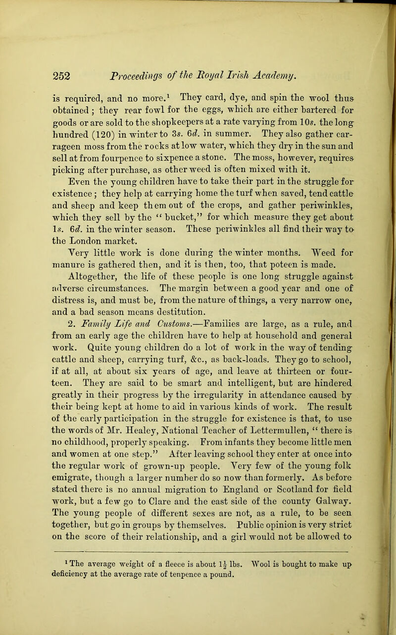 is required, and no more.^ They card, dye, and spin the wool thus obtained ; they rear fowl for the eggs, which are either bartered for goods or are sold to the shopheepers at a rate varying from 10s. the long^ hundred (120) in winter to 3s. 6<f. in summer. They also gather car- rageen moss from the rocks at low water, which they dry in the sun and sell at from fourpence to sixpence a stone. The moss, however, requires picking after purchase, as other weed is often mixed with it. Even the young children have to take their part in the struggle for existence ; they help at carrying home the turf when saved, tend cattle and sheep and keep them out of the crops, and gather periwinkles, which they sell by the “ bucket,” for which measure they get about Is. in the winter season. These periwinkles all find their way te the London market. Very little work is done during the winter months. Weed for manure is gathered then, and it is then, too, that poteen is made. Altogether, the life of these people is one long struggle against adverse circumstances. The margin between a good year and one of distress is, and must be, from the nature of things, a very narrow one, and a bad season means destitution. 2. Family Life and Customs.—Families are large, as a rule, and from an early age the children have to help at household and general work. Quite young children do a lot of work in the way of tending^ cattle and sheep, carrying turf, &c., as back-loads. They go to school, if at all, at about six years of age, and leave at thirteen or four- teen. They are said to be smart and intelligent, but are hindered greatly in their progress by the irregularity in attendance caused by their being kept at home to aid in various kinds of work. The result of the early participation in the struggle for existence is that, to use the words of Mr. Healey, National Teacher of Lettermullen, “ there is no childhood, properly speaking. From infants they become little men and women at one step.” After leaving school they enter at once into- the regular work of grown-up people. Very few of the young folk emigrate, though a larger number do so now than formerly. As before stated there is no annual migration to England or Scotland for field work, but a few go to Clare and the east side of the county Galway. The young people of different sexes are not, as a rule, to be seen together, but go in groups by themselves. Public opinion is very strict on the score of their relationship, and a girl would not be allowed to * The average weight of a fleece is about lbs. Wool is bought to make up deficiency at the average rate of tenpence a pound.