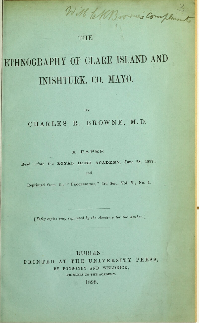 I \3-l THE ETHNOGrRAPHY OF CLARE ISLAND AND INISHTURK, CO. MAYO. BY CHARLES R. BROWNE, M.D. A PAPER Read I.efore the KOYAL IRISH ACADEMY, June 28, 1897; and Reprinted from the “ Phocbedings,” 3rd Ser., Vol. V., No. 1- [Fifty copies only reprinted by the Academy for the AtUhor.] DUBLIN : PRINTED AT THE UNIVERSITY PRESS, BY PONSONBY AND WELDRICK, PKINTERS TO THE ACADEMY. 1898.