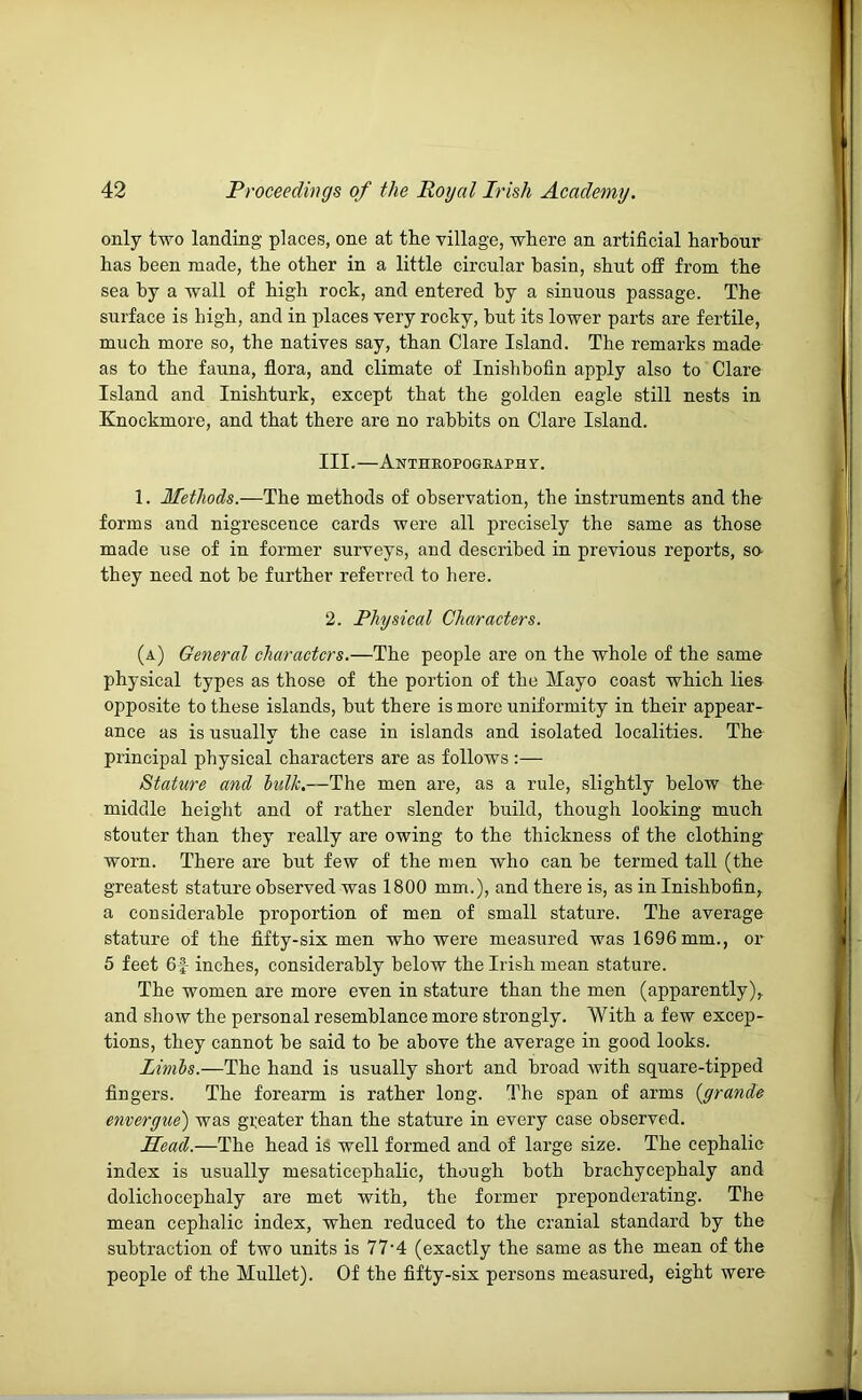 only two landing places, one at tte village, where an artificial harbour has been made, the other in a little circular basin, shut ofli from the sea by a wall of high rock, and entered by a sinuous passage. The surface is high, and in places very rocky, hut its lower parts are fertile, much more so, the natives say, than Clare Island. The remarks made as to the fauna, flora, and climate of Inishhofin apply also to Clare Island and Inishturk, except that the golden eagle still nests in Knockmore, and that there are no rabbits on Clare Island. III.—Anthropogeaphy. 1. Methods.—The methods of observation, the instruments and the forms and nigrescence cards were all precisely the same as those made use of in former surveys, and described in previous reports, so- they need not be further referred to here. 2. Physical Characters. (a) General characters.—The people are on the whole of the same physical types as those of the portion of the Mayo coast which lies opposite to these islands, hut there is more uniformity in their appear- ance as is usually the case in islands and isolated localities. The principal physical characters are as follows:— Stature and hdk.—The men are, as a rule, slightly below the middle heiglit and of rather slender build, though looking much stouter than they really are owing to the thickness of the clothing- worn. There are but few of the men who can he termed tall (the greatest stature observed was 1800 mm.), and there is, as in Inishhofin, a considerable proportion of men of small stature. The average stature of the fifty-six men who were measured was 1696 mm., or 5 feet 6|- inches, considerably below the Irish mean stature. The women are more even in stature than the men (apparently), and show the personal resemblance more strongly. With a few excep- tions, they cannot he said to he above the average in good looks. Limhs.—The hand is usually short and broad Avith square-tipped fingers. The forearm is rather long. The span of arms {grande envergue) was greater than the stature in every case observed. Mead.—The head is well formed and of large size. The cephalic index is usually mesaticephalic, though both brachycephaly and dolichocephaly are met with, the former preponderating. The mean cephalic index, when reduced to the cranial standard by the subtraction of two units is 77'4 (exactly the same as the mean of the people of the Mullet). Of the fifty-six persons measured, eight were