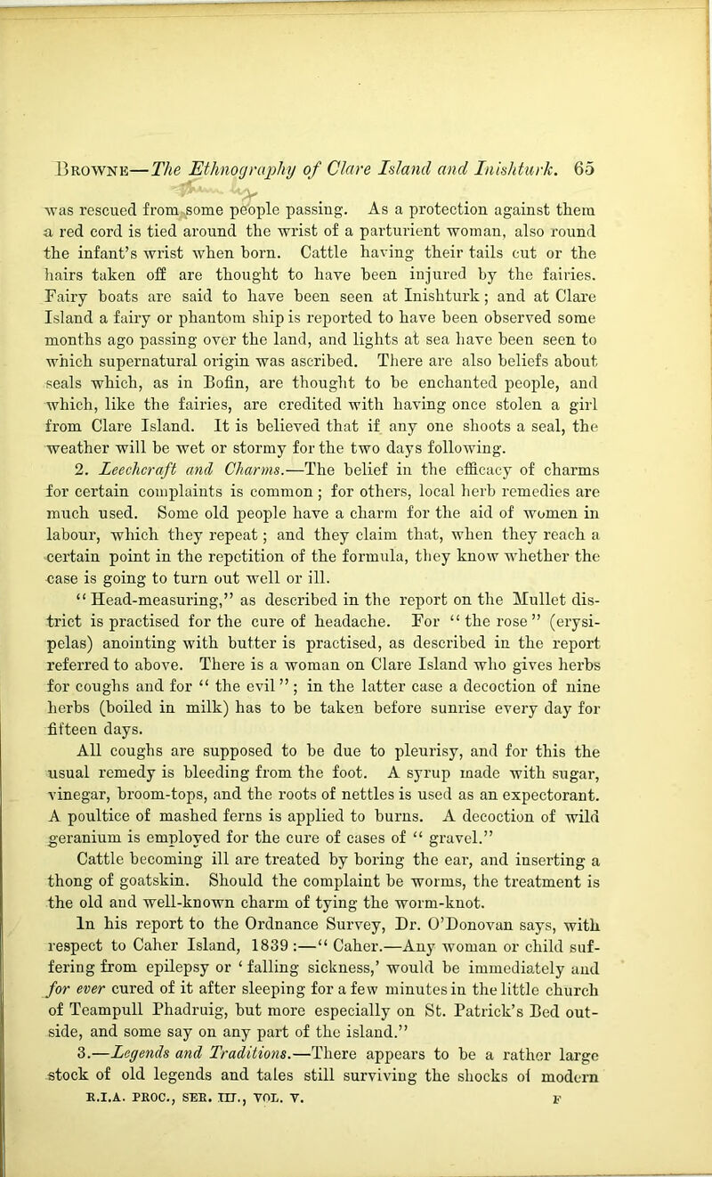 was rescued from-^some people passing. As a protection against them n red cord is tied around the wrist of a parturient woman, also round the infant’s wrist when horn. Cattle having their tails cut or the liairs taken off are thought to have been injured by the fairies. Fairy boats are said to have been seen at Inishturk; and at Clare Island a fairy or phantom ship is reported to have been observed some months ago passing over the land, and lights at sea have been seen to which supernatural origin was ascribed. Tliere are also beliefs abont seals which, as in Bofin, are thought to be enchanted people, and which, like the fairies, are credited with having once stolen a girl from Clare Island. It is believed that if any one shoots a seal, the weather will be wet or stormy for the two days following. 2. Leechcraft and Charms.—The belief in the efficacy of charms for certain complaints is common; for others, local herb remedies are much used. Some old people have a charm for the aid of women in labonr, which they repeat; and they claim that, when they reach a certain point in the repetition of the formula, they know whether the case is going to turn out well or ill. “Head-measuring,” as described in the report on the Hullet dis- trict is practised for the cure of headache. For “ the rose ” (erysi- pelas) anointing with butter is practised, as described in the report referred to above. There is a woman on Clare Island who gives herbs for coughs and for “ the evil” ; in the latter case a decoction of nine herbs (boiled in milk) has to be taken before sunrise every day for fifteen days. All coughs are supposed to be due to pleurisy, and for this the usual remedy is bleeding from the foot. A syrup made with sugar, vinegar, broom-tops, and the roots of nettles is used as an expectorant. A poultice of mashed ferns is applied to burns. A decoction of wild geranium is employed for the cure of cases of “ gravel.” Cattle becoming ill are treated by boring the ear, and inserting a thong of goatskin. Should the complaint be worms, the treatment is the old and well-known charm of tying the worm-knot. In his report to the Ordnance Survey, Dr. O’Donovan says, with respect to Caher Island, 1839 :—“ Caber.—Any woman or child suf- fering from epilepsy or ‘ falling sickness,’ would be immediately and for ever cured of it after sleeping for a few minutes in the little church of Teampull Phadruig, but more especially on St. Patrick’s Bed out- side, and some say on any part of the island.” 3. —Legends and Traditions.—There appears to be a rather largo stock of old legends and tales still surviving the shocks of modern E.I.A. PEOC., SEE. irr., VOL. V. V