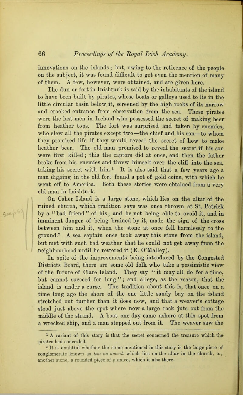 innovations on the islands ; hut, owing to the reticence of the people on the subject, it was found difficult to get even the mention of many of them. A few, however, were obtained, and are given here. The dun or fort in Inishturk is said by the inhabitants of the island to have been built by ph’ates, whose boats or galleys used to lie in the little circular basin below it, screened by the high rocks of its narrow and crooked entrance from observation from the sea. These pirates were the last men in Ireland who possessed the secret of making beer from heather tops. The fort was surprised and taken by enemies, who slew all the pirates except two—the chief and his son—to whom they promised life if they would reveal the secret of how to make heather beer. The old man promised to reveal the secret if his son were first killed; this the captors did at once, and then the father broke from his enemies and threw himself over the cliff into the sea, taking his secret with him.^ It is also said that a few years ago a man digging in the old fort found a pot of gold coins, with which he went off to America. Both these stories were obtained from a very old man in Inishturk. On Caber Island is a large stone, which lies on the altar of the ruined church, which tradition says was once thrown at St. Patrick by a “had friend” of his; and he not being able to avoid it, and in imminent danger of being brained by it, made the sign of the cross between him and it, when the stone at once fell harmlessly to the ground.* A sea captain once took away this stone from the island, hut met with such had weather that he could not get away from the neighbourhood until he restored it (E. O’Malley), In spite of the improvements being introduced by the Congested Districts Board, there are some old folk who take a pessimistic view of the future of Clare Island. They say “ it may all do for a time, but cannot succeed for long ” ; and allege, as the reason, that the island is under a curse. The tradition about this is, that once on a time long ago the shore of the one little sandy bay on the island stretched out further than it does now, and that a weaver’s cottage stood just above the spot where now a large rock juts out from the middle of the strand. A boat one day came ashore at this spot from a wrecked ship, and a man stepped out from it. The weaver saw the 1 A variant of this story is that the secret concerned the treasure which the pirates had concealed. 2 It is douhtful whether the stone mentioned in this story is the large piece of conglomerate known as leao na naonih which lies on the altar in the church, or, another stone, a rounded piece of pumice, which is also there.