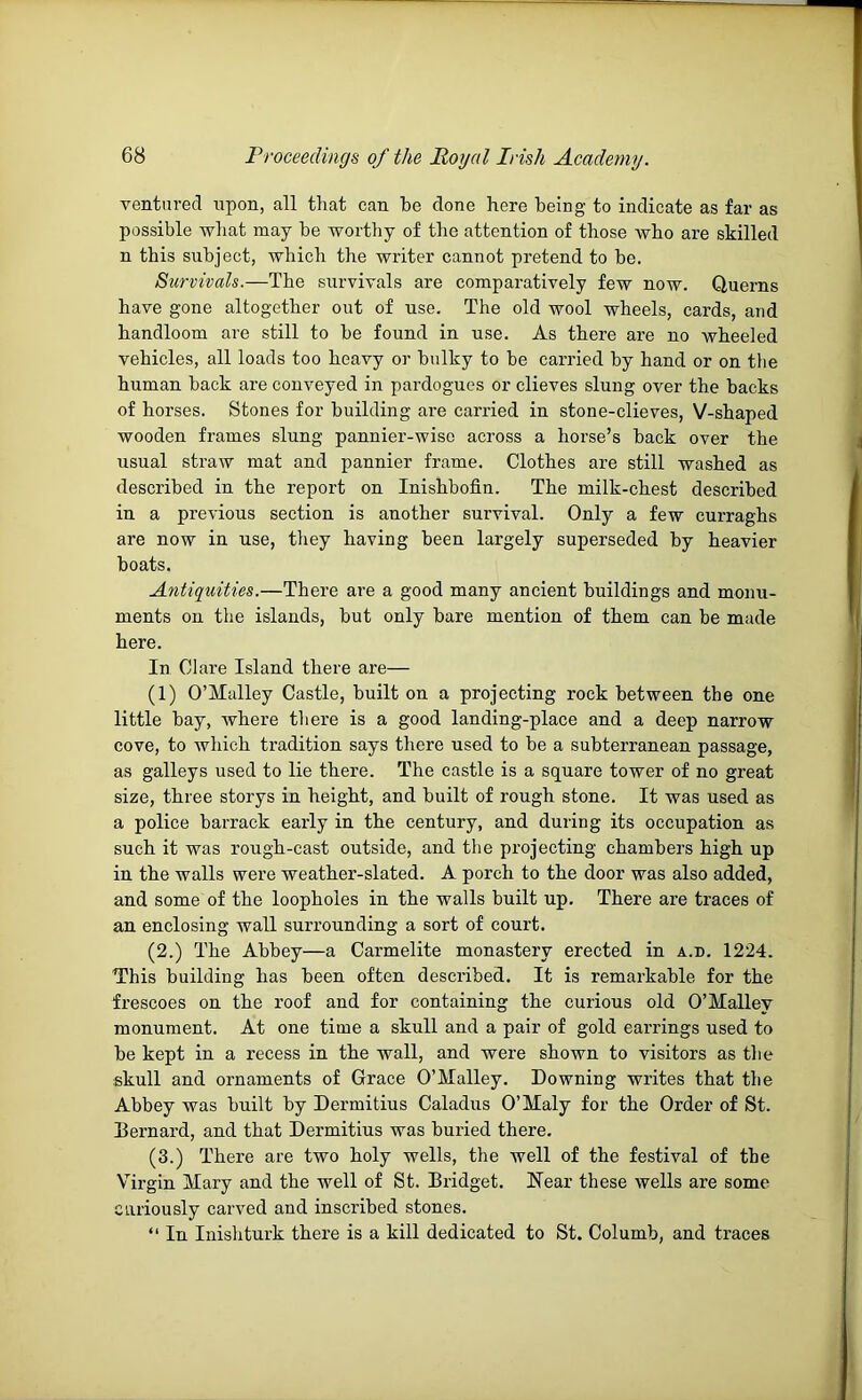 ventured upon, all that can be done here being to indicate as far as possible what may be worthy of the attention of those who are skilled n this subject, which the writer cannot pretend to be. Survivals.—The survivals are comparatively few now. Querns have gone altogether out of use. The old wool wheels, cards, and handloom are still to be found in use. As there are no wheeled vehicles, all loads too heavy or bulky to be carried by hand or on the human back are conveyed in pardogues or clieves slung over the backs of horses. Stones for building are carried in stone-clieves, V-shaped wooden frames slung pannier-wiso across a horse’s back over the usual straw mat and pannier frame. Clothes are still washed as described in the report on Inishbofin. The milk-chest described in a previous section is another survival. Only a few curraghs are now in use, they having been largely superseded by heavier boats. Antiquities.—There are a good many ancient buildings and monu- ments on the islands, but only bare mention of them can be made here. In Clare Island there are— (1) O’Malley Castle, built on a projecting rock between the one little bay, where there is a good landing-place and a deep narrow cove, to which tradition says there used to be a subterranean passage, as galleys used to lie there. The castle is a square tower of no great size, three storys in height, and built of rough stone. It was used as a police barrack early in the century, and during its occupation as such it was rough-cast outside, and the projecting chambers high up in the walls were weather-slated. A porch to the door was also added, and some of the loopholes in the walls built up. There are traces of an enclosing wall surrounding a sort of court. (2.) The Abbey—a Carmelite monastery erected in a.d. 1224. This building has been often described. It is remarkable for the frescoes on the roof and for containing the curious old O’Malley monument. At one time a skull and a pair of gold earrings used to be kept in a recess in the wall, and were shown to visitors as the skull and ornaments of Grace O’Malley. Downing writes that the Abbey was built by Dermitius Caladus O’Maly for the Order of St. Bernard, and that Dermitius was buried there. (3.) There are two holy wells, the well of the festival of the Virgin Mary and the well of St. Bridget. Near these wells are some curiously carved and inscribed stones. “ In Inishturk there is a kill dedicated to St. Columb, and traces