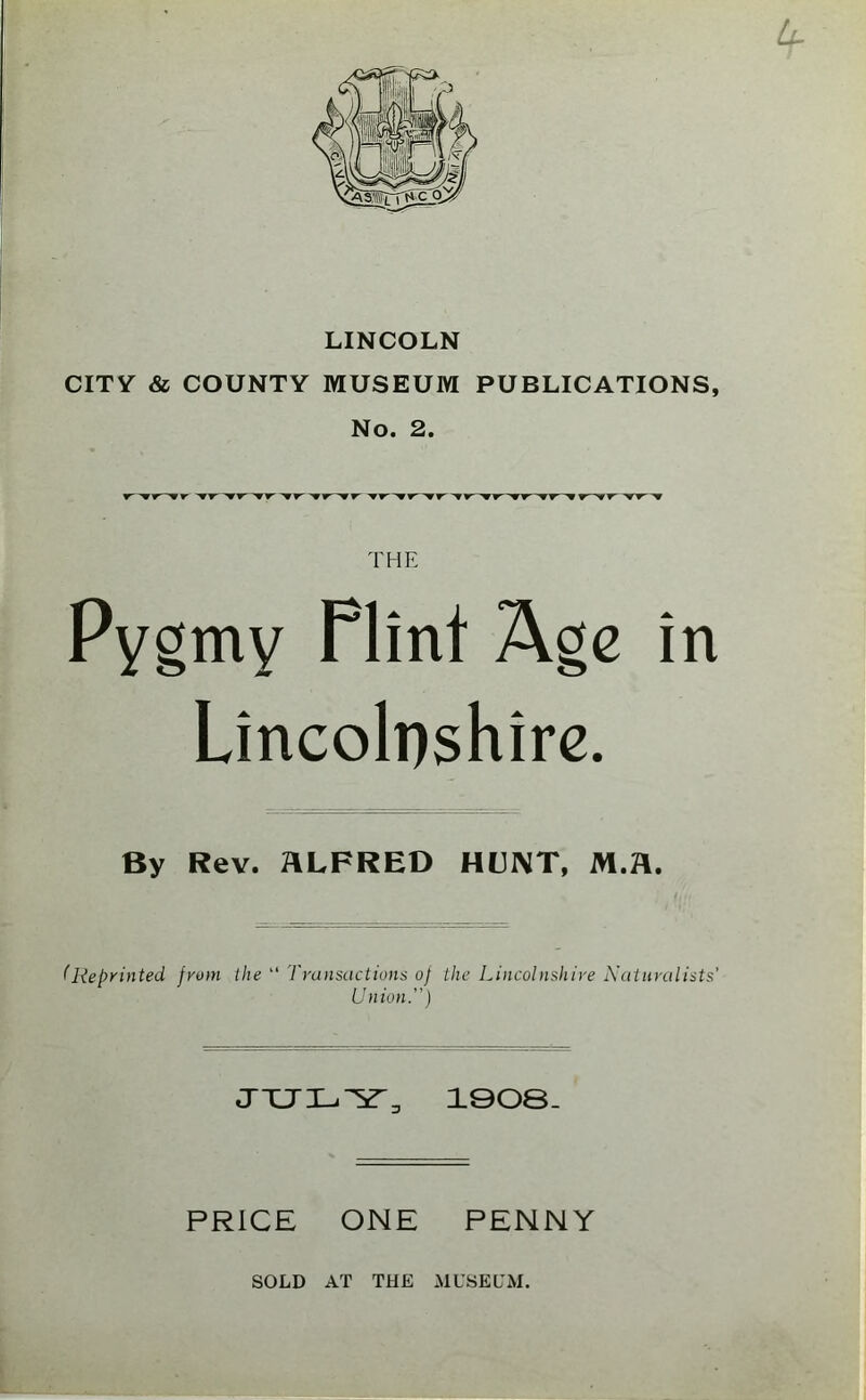 LINCOLN CITY & COUNTY MUSEUM PUBLICATIONS, No. 2. THE Pygmy Flint Age in Lincolnshire. By Rev. ALFRED HUNT, M.A. (Repyinted fyom the “ Transactions of the Lincolnshire Naturalists' Union.) 1908- PRICE ONE PENNY