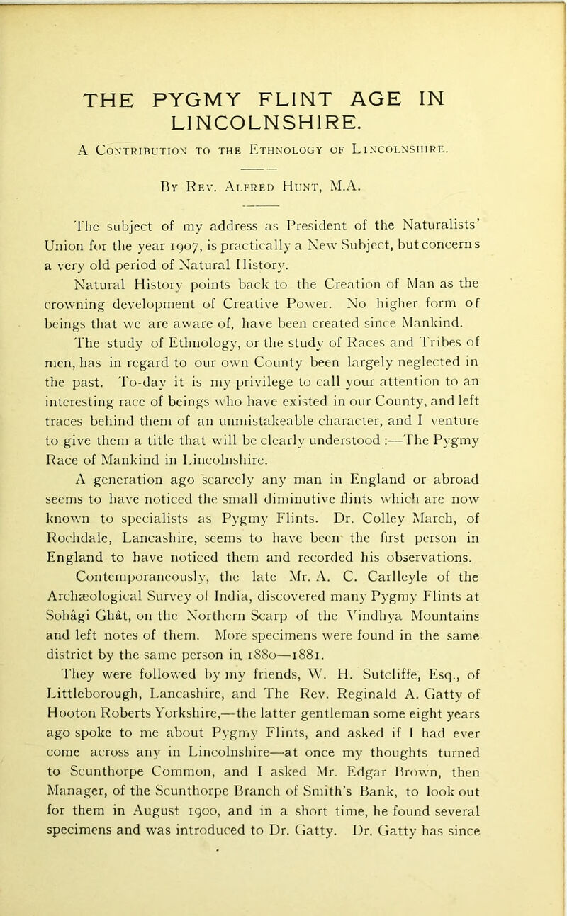 LINCOLNSHIRE. A Contribution to the Ethnology of Lincolnshire. By Rev. Alfred Hunt, M.A. Tlie subject of my address as President of the Naturalists’ Union for the year 1907, is practically a New Subject, but concerns a very old period of Natural History. Natural History points back to the Creation of Man as the crowning development of Creative Power. No higher form of beings that we are aware of, have been created since Mankind. 'I'he study of Ethnology, or the study of Races and Tribes of men, has in regard to our own County been largely neglected in the past. To-day it is my privilege to call your attention to an interesting race of beings w'ho have existed in our County, and left traces behind them of an unmistakeable character, and I venture to give them a title that will be clearly understood :—The Pygmy Race of Mankind in Lincolnshire. A generation ago scarcely any man in England or abroad seems to have noticed the small diminutive hints which are now known to specialists as Pygmy Flints. Dr. Colley March, of Rochdale, Lancashire, seems to have been the first person in England to have noticed them and recorded his observations. Contemporaneously, the late Mr. A. C. Carlleyle of the Archaeological Survey ol India, discovered many Pygmy Flints at Sohagi Ghat, on the Northern Scarp of the \’indhya Mountains and left notes of them. More specimens were found in the same district by the same person in 1880—1881. 'I'hey were followed by my friends, W. H. Sutcliffe, Esq., of Littleborough, Lancashire, and The Rev. Reginald A. Gatty of Hooton Roberts Yorkshire,—the latter gentleman some eight years ago spoke to me about Pygmy Flints, and asked if I had ever come across any in Lincolnshire—at once my thoughts turned to Scunthorpe Common, and I asked Mr. Edgar Brown, then Manager, of the Scunthorpe Branch of Smith’s Bank, to look out for them in August 1900, and in a short time, he found several specimens and was introduced to Dr. Gatty. Dr. Gatty has since