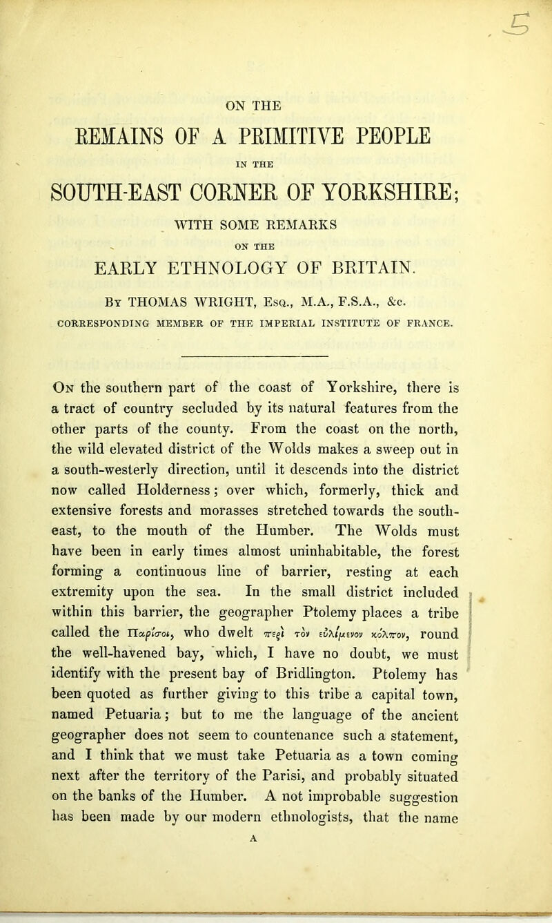 ON THE EEMAINS OF A PEIMITIVE PEOPLE IN THE SOUTH-EAST CORNER OF YORKSHIRE; WITH SOME REMARKS ~ ON THE EARLY ETHNOLOGY OF BRITAIN. By THOMAS WRIGHT, Esq., M.A., F.S.A., &c. CORRESPONDING MEMBER OF THE IMPERIAL INSTITUTE OF FRANCE. On the southern part of the coast of Yorkshire, there Is a tract of country secluded by its natural features from the other parts of the county. From the coast on the north, the wild elevated district of the Wolds makes a sweep out in a south-westerly direction, until it descends into the district now called Holderness; over which, formerly, thick and extensive forests and morasses stretched towards the south- east, to the mouth of the Humber. The Wolds must have been in early times almost uninhabitable, the forest forming a continuous line of barrier, resting at each extremity upon the sea. In the small district included within this barrier, the geographer Ptolemy places a tribe called the iTapicrot, who dwelt to» round the well-havened bay, which, I have no doubt, we must identify with the present bay of Bridlington. Ptolemy has been quoted as further giving to this tribe a capital town, named Petuaria; but to me the language of the ancient geographer does not seem to countenance such a statement, and I think that we must take Petuaria as a town coming next after the territory of the Parisi, and probably situated on the banks of the Humber. A not improbable suggestion has been made by our modern ethnologists, that the name