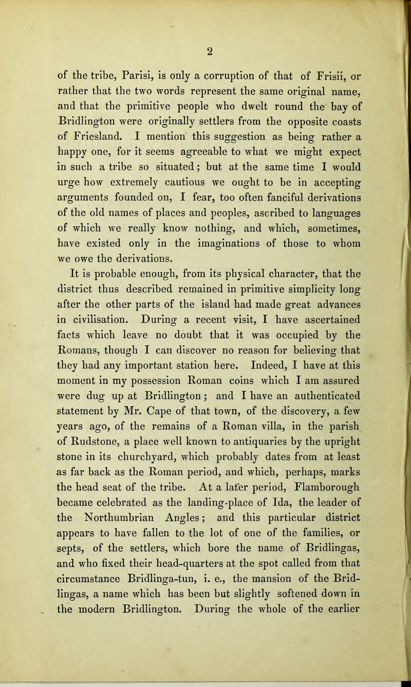 of the tribe, Parisi, is only a corruption of that of Frisii, or rather that the two words represent the same original name, and that the primitive people who dwelt round the bay of Bridlington were originally settlers from the opposite coasts of Friesland. I mention this suggestion as being rather a happy one, for it seems agreeable to what we might expect in such a tribe so situated; but at the same time I would urge how extremely cautious we ought to be in accepting arguments founded on, I fear, too often fanciful derivations of the old names of places and peoples, ascribed to languages of which we really know nothing, and which, sometimes, have existed only in the imaginations of those to whom we owe the derivations. It is probable enough, from its physical character, that the district thus described remained in primitive simplicity long after the other parts of the island had made great advances in civilisation. During a recent visit, I have ascertained facts which leave no doubt that it was occupied by the Romans, though I can discover no reason for believing that they had any important station here. Indeed, I have at this moment in my possession Roman coins which I am assured were dug up at Bridlington; and I have an authenticated statement by Mr. Cape of that town, of the discovery, a few years ago, of the remains of a Roman villa, in the parish of Rudstone, a place well known to antiquaries by the upright stone in its churchyard, which probably dates from at least as far back as the Roman period, and which, perhaps, marks the head seat of the tribe. At a later period, Flamborough became celebrated as the landing-place of Ida, the leader of the Northumbrian Angles; and this particular district appears to have fallen to the lot of one of the families, or septs, of the settlers, which bore the name of Bridlingas, and who fixed their head-quarters at the spot called from that circumstance Bridlinga-tun, i. e., the mansion of the Brid- lingas, a name which has been but slightly softened down in the modern Bridlington. During the whole of the earlier