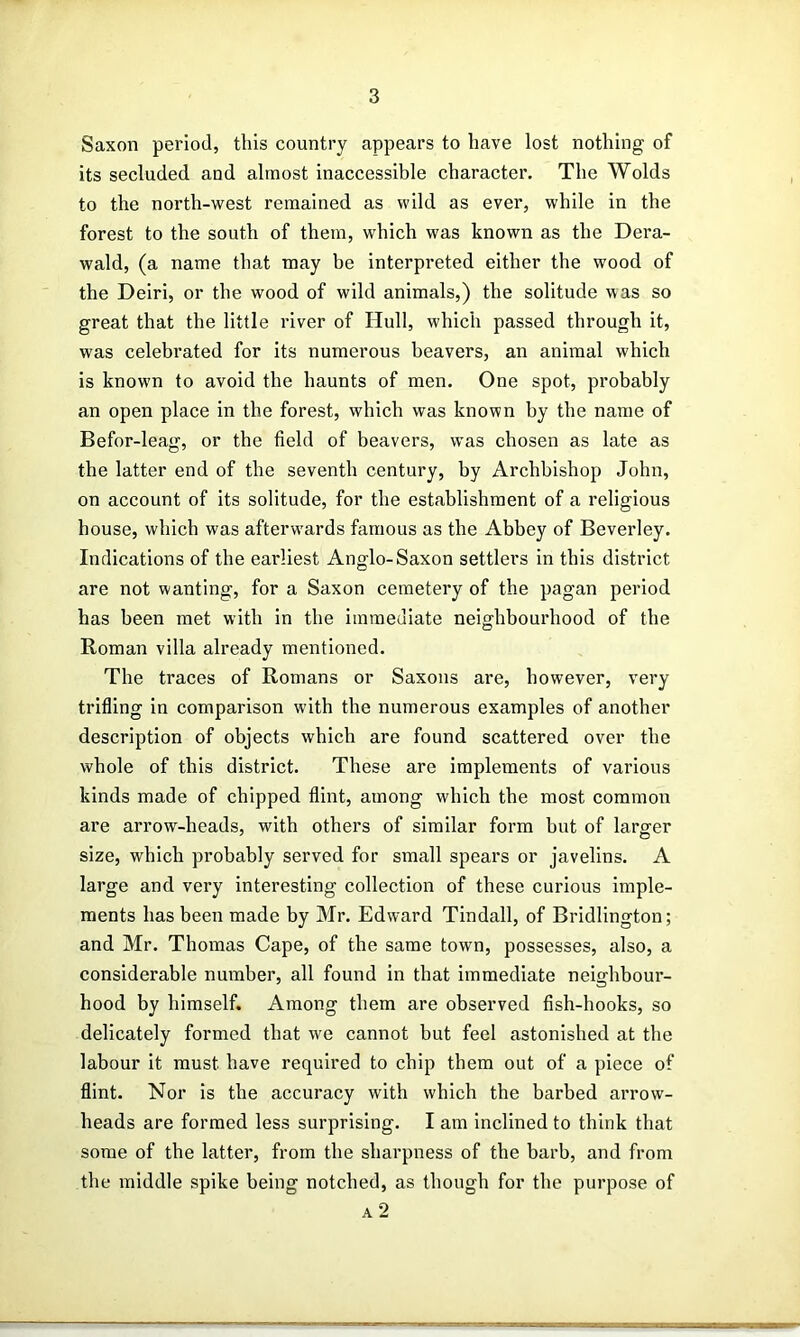 Saxon period, this country appears to have lost nothing of its secluded and almost inaccessible character. The Wolds to the north-west remained as wild as ever, while in the forest to the south of them, which was known as the Dera- wald, (a name that may be interpreted either the wood of the Deiri, or the wood of wild animals,) the solitude was so great that the little river of Hull, which passed through it, was celebrated for its numerous beavers, an animal which is known to avoid the haunts of men. One spot, probably an open place in the forest, which was known by the name of Befor-leag, or the field of beavers, was chosen as late as the latter end of the seventh century, by Archbishop John, on account of its solitude, for the establishment of a religious house, which was afterw'ards famous as the Abbey of Beverley. Indications of the earliest Anglo-Saxon settlers in this district are not wanting, for a Saxon cemetery of the pagan period has been met with in the immediate neighbourhood of the Roman villa already mentioned. The traces of Romans or Saxons are, however, very trifling in comparison with the numerous examples of another description of objects which are found scattered over the whole of this district. These are implements of various kinds made of chipped flint, among which the most common are arrow-heads, with others of similar form but of larg-er size, which probably served for small spears or javelins. A large and very interesting collection of these curious imple- ments has been made by Mr. Edward Tindall, of Bridlington; and Mr. Thomas Cape, of the same town, possesses, also, a considerable number, all found in that immediate neighbour- hood by himself. Among them are observed fish-hooks, so delicately formed that we cannot but feel astonished at the labour it must have required to chip them out of a piece of flint. Nor is the accuracy with which the barbed arrow- heads are formed less surprising. I am inclined to think that some of the latter, from the sharpness of the barb, and from the middle spike being notched, as though for the purpose of a2