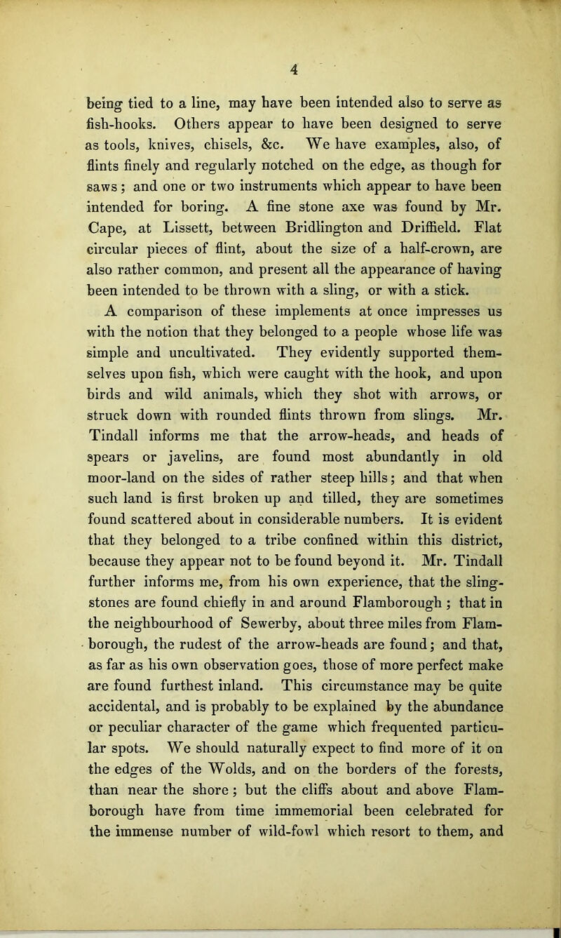 being tied to a line, may have been intended also to serve as fish-hooks. Others appear to have been designed to serve as tools, knives, chisels, &c. We have examples, also, of flints finely and regularly notched on the edge, as though for saws; and one or two instruments which appear to have been intended for boring. A fine stone axe was found by Mr. Cape, at Lissett, between Bridlington and Driffield. Flat circular pieces of flint, about the size of a half-crown, are also rather common, and present all the appearance of having been intended to be thrown with a sling, or with a stick. A comparison of these implements at once impresses us with the notion that they belonged to a people whose life was simple and uncultivated. They evidently supported them- selves upon fish, which w'ere caught with the hook, and upon birds and wild animals, which they shot with arrows, or struck down with rounded flints thrown from slings. Mr. Tindall informs me that the arrow-heads, and heads of spears or javelins, are found most abundantly in old moor-land on the sides of rather steep hills; and that when such land is first broken up and tilled, they are sometimes found scattered about in considerable numbers. It is evident that they belonged to a tribe confined within this district, because they appear not to be found beyond it. Mr. Tindall further informs me, from his own experience, that the sling- stones are found chiefly in and around Flamborough ; that in the neighbourhood of Sewerby, about three miles from Flam- borough, the rudest of the arrow-heads are found; and that, as far as his own observation goes, those of more perfect make are found furthest inland. This circumstance may be quite accidental, and is probably to be explained by the abundance or peculiar character of the game which frequented particu- lar spots. We should naturally expect to find more of it on the edges of the Wolds, and on the borders of the forests, than near the shore; but the clifls about and above Flam- borough have from time immemorial been celebrated for the immense number of wild-fowl which resort to them, and