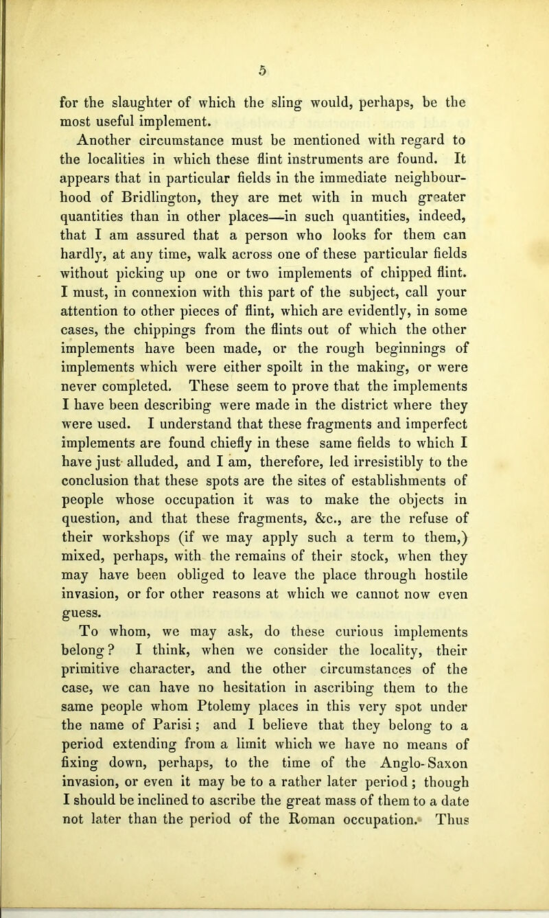 for the slaughter of which the sling would, perhaps, be the most useful implement. Another circumstance must be mentioned with regard to the localities in which these flint instruments are found. It appears that in particular fields in the immediate neighbour- hood of Bridlington, they are met with in much greater quantities than in other places—in such quantities, indeed, that I am assured that a person who looks for them can hardly, at any time, walk across one of these particular fields without picking up one or two implements of chipped flint. I must, in connexion with this part of the subject, call your attention to other pieces of flint, which are evidently, in some cases, the chippings from the flints out of which the other implements have been made, or tbe rough beginnings of implements which were either spoilt in the making, or were never completed. These seem to prove that the implements I have been describing were made in the district where they were used. I understand that these fragments and imperfect implements are found chiefly in these same fields to which I have just alluded, and I am, therefore, led irresistibly to the conclusion that these spots are the sites of establishments of people whose occupation it was to make the objects in question, and that these fragments, &c., are the refuse of their workshops (if we may apply such a terra to them,) mixed, perhaps, with the remains of their stock, when they may have been obliged to leave the place through hostile invasion, or for other reasons at which we cannot now even guess. To whom, we may ask, do these curious implements belong ? I think, when we consider the locality, their primitive character, and the other circumstances of the case, we can have no hesitation in ascribing them to the same people whom Ptolemy places in this very spot under the name of Parisi; and I believe that they belong to a period extending from a limit which we have no means of fixing down, perhaps, to the time of the Anglo-Saxon invasion, or even it may be to a ratber later period; though I should be inclined to ascribe the great mass of them to a date not later than the period of the Roman occupation. Thus