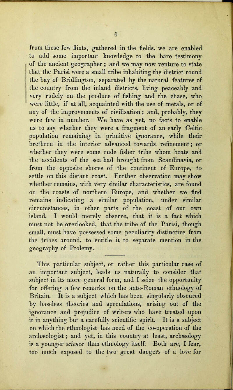 from these few flints, gathered In the fields, we are enabled to add some important knowledge to the bare testimony of the ancient geographer ; and we may now venture to state that the Paris! were a small tribe inhabiting' the district round the bay of Bridlington, separated by the natural features of the country from the inland districts, living peaceably and very rudely on the produce of fishing and the chase, who were little, if at all, acquainted with the use of metals, or of any of the improvements of civilisation; and, probably, they were few in number. We have as yet, no facts to enable us to say whether they were a fragment of an early Celtic population remaining in primitive ignorance, while their brethren in the interior advanced towards refinement; or whether they were some rude fisher tribe whom boats and the accidents of the sea had brought from Scandinavia, or from the opposite shores of the continent of Europe, to settle on this distant coast. Further observation may show whether remains, with very similar characteristics, are found on the coasts of northern Europe, and whether w'e find remains indicating a similar population, under similar circumstances, in other parts of the coast of our own island. I would merely observe, that it is a fact which must not be overlooked, that the tribe of the Paris!, though small, must have possessed some peculiarity distinctive from the tribes around, to entitle it to separate mention in the geography of Ptolemy. This particular subject, or rather this particular case of an important subject, leads us naturally to consider that subject in its more general form, and I seize the opportunity for offering a few remarks on the ante-Roman ethnology of Britain. It is a subject which has been singularly obscured by baseless theories and speculations, arising out of the ignorance and prejudice of writers who have treated upon it in anything but a carefully scientific spirit. It is a subject on which the ethnologist has need of the co-operation of the archaeologist; and yet, in this country at least, archaeology is a younger science than ethnology itself. Both are, I fear, too mirch exposed to the two great dangei's of a love for