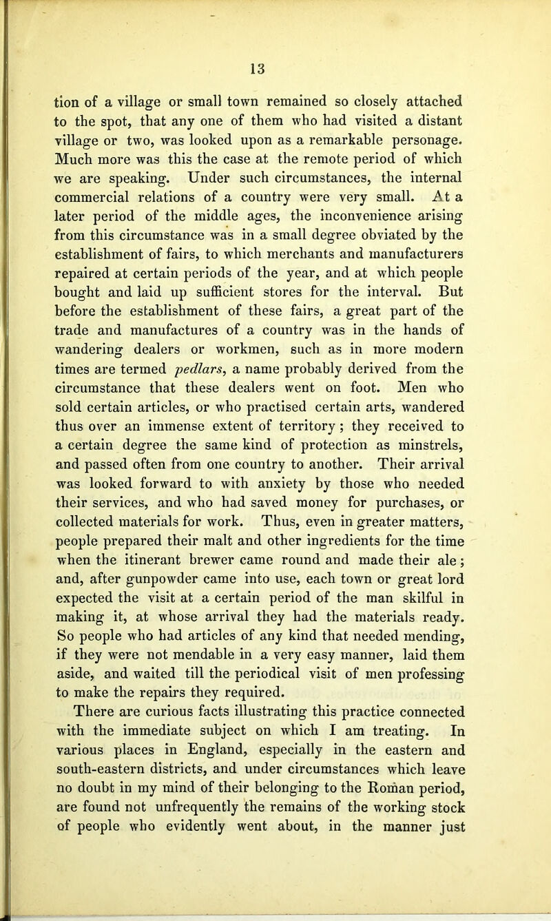 tlon of a village or small town remained so closely attached to the spot, that any one of them who had visited a distant village or two, was looked upon as a remarkable personage. Much more was this the case at the remote period of which we are speaking. Under such circumstances, the internal commercial relations of a country were very small. At a later period of the middle ages, the inconvenience arising from this circumstance was in a small degree obviated by the establishment of fairs, to which merchants and manufacturers repaired at certain periods of the year, and at which people bought and laid up suflBcient stores for the interval. But before the establishment of these fairs, a great part of the trade and manufactures of a country was in the hands of wandering dealers or workmen, such as in more modern times are termed pedlars, a name probably derived from the circumstance that these dealers went on foot. Men who sold certain articles, or who practised certain arts, wandered thus over an immense extent of territory; they received to a certain degree the same kind of protection as minstrels, and passed often from one country to another. Their arrival was looked forward to with anxiety by those who needed their services, and who had saved money for purchases, or collected materials for work. Thus, even in greater matters, people prepared their malt and other ingredients for the time when the itinerant brewer came round and made their ale; and, after gunpowder came into use, each town or great lord expected the visit at a certain period of the man skilful in making it, at whose arrival they had the materials ready. So people who had articles of any kind that needed mending, if they were not mendable in a very easy manner, laid them aside, and waited till the periodical visit of men professing to make the repairs they required. There are curious facts illustrating this practice connected with the immediate subject on which I am treating. In various places in England, especially in the eastern and south-eastern districts, and under circumstances which leave no doubt in my mind of their belonging to the Roman period, are found not unfrequently the remains of the working stock of people who evidently went about, in the manner just