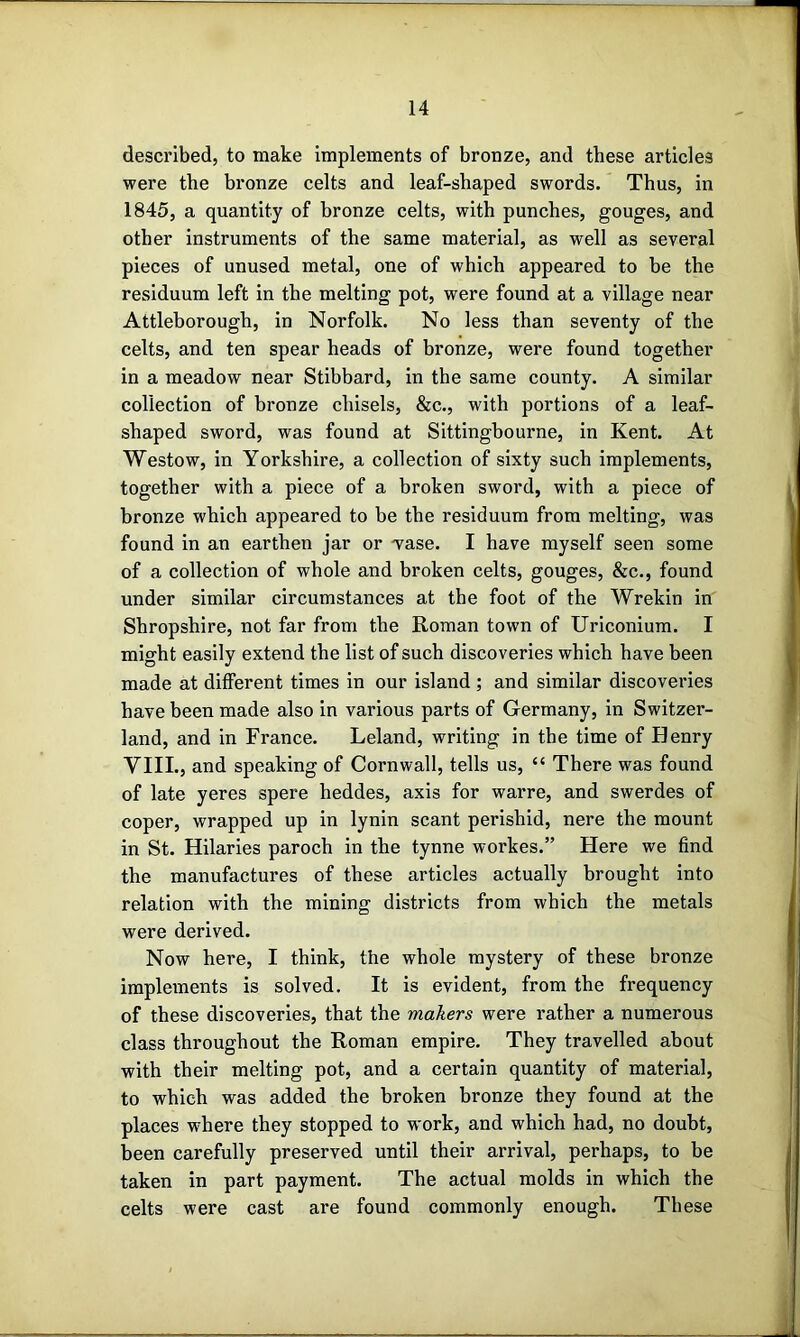 described, to make implements of bronze, and these articles were the bronze celts and leaf-shaped swords. Thus, in 1845, a quantity of bronze celts, with punches, gouges, and other instruments of the same material, as well as several pieces of unused metal, one of which appeared to be the residuum left in the melting pot, were found at a village near Attleborough, in Norfolk. No less than seventy of the celts, and ten spear heads of bronze, were found together in a meadow near Stibhard, in the same county. A similar collection of bronze chisels, &c., with portions of a leaf- shaped sword, was found at Sittingbourne, in Kent. At Westow, in Yorkshire, a collection of sixty such implements, together with a piece of a broken sword, with a piece of bronze which appeared to be the residuum from melting, was found in an earthen jar or wase. I have myself seen some of a collection of whole and broken celts, gouges, &c., found under similar circumstances at the foot of the Wrekin in Shropshire, not far from the Roman town of Uriconium. I might easily extend the list of such discoveries which have been made at different times in our island ; and similar discoveries have been made also in various parts of Germany, in Switzer- land, and in France. Leland, writing in the time of Henry VIII., and speaking of Cornwall, tells us, “ There was found of late yeres spere heddes, axis for warre, and swerdes of coper, wrapped up in lynin scant perishid, nere the mount in St. Hilaries paroch in the tynne workes.” Here we find the manufactures of these articles actually brought into relation with the mining districts from which the metals were derived. Now here, I think, the whole mystery of these bronze implements is solved. It is evident, from the frequency of these discoveries, that the makers were rather a numerous class throughout the Roman empire. They travelled about with their melting pot, and a certain quantity of material, to which was added the broken bronze they found at the places where they stopped to work, and which had, no doubt, been carefully preserved until their arrival, perhaps, to be taken in part payment. The actual molds in which the celts were cast are found commonly enough. These