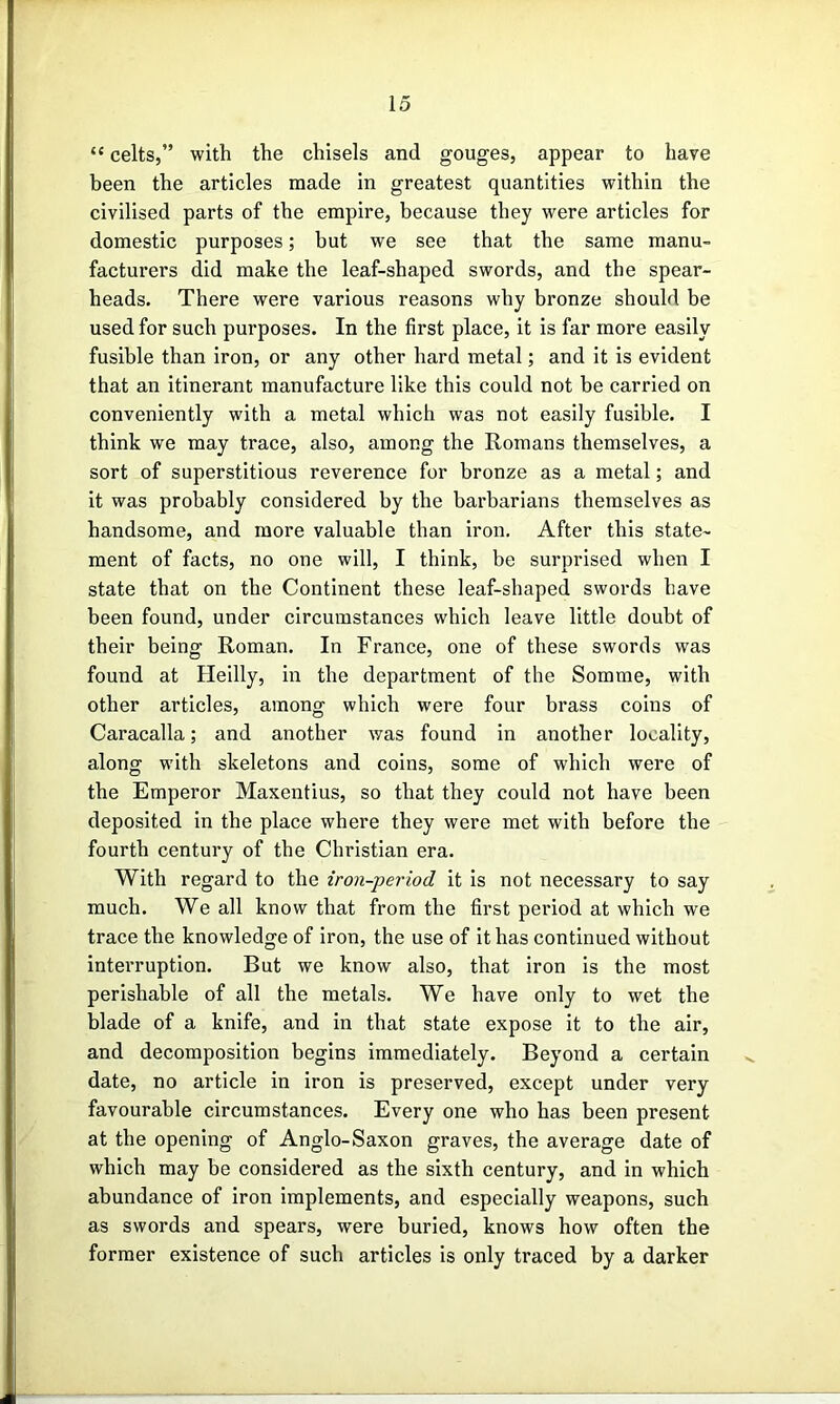 “ celts,” with the chisels and gouges, appear to have been the articles made in greatest quantities within the civilised parts of the empire, because they were articles for domestic purposes; but we see that the same manu- facturers did make the leaf-shaped swords, and the spear- heads. There were various reasons why bronze should be used for such purposes. In the first place, it is far more easily fusible than iron, or any other hard metal; and it is evident that an itinerant manufacture like this could not be carried on conveniently with a metal which was not easily fusible. I think we may trace, also, among the Romans themselves, a sort of superstitious reverence for bronze as a metal; and it was probably considered by the barbarians themselves as handsome, and more valuable than iron. After this state- ment of facts, no one will, I think, be surprised when I state that on the Continent these leaf-shaped swords have been found, under circumstances which leave little doubt of their being Roman. In France, one of these swords was found at Heilly, in the department of the Somme, with other articles, among which were four brass coins of Caracalla; and another was found in another locality, along with skeletons and coins, some of which were of the Emperor Maxentius, so that they could not have been deposited in the place where they were met with before the fourth century of the Christian era. With regard to the iron-period it is not necessary to say much. We all know that from the first period at which we trace the knowledge of iron, the use of it has continued without interruption. But we know also, that iron is the most perishable of all the metals. We have only to wet the blade of a knife, and in that state expose it to the air, and decomposition begins immediately. Beyond a certain date, no article in iron is preserved, except under very favourable circumstances. Every one who has been present at the opening of Anglo-Saxon graves, the average date of which may be considered as the sixth century, and in which abundance of iron implements, and especially weapons, such as swords and spears, were buried, knows how often the former existence of such articles is only traced by a darker