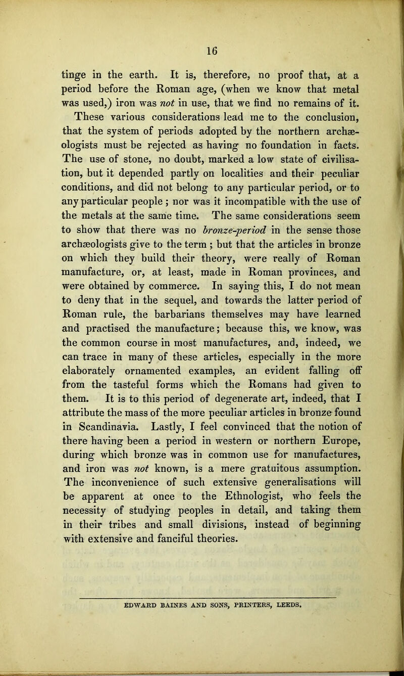 tinge in the earth. It is, therefore, no proof that, at a period before the Roman age, (when we know that metal was used,) iron was not in use, that we find no remains of it. These various considerations lead me to the conclusion, that the system of periods adopted hy the northern archae- ologists must he rejected as having no foundation in facts. The use of stone, no doubt, marked a low state of civilisa- tion, but it depended partly on localities and their peculiar conditions, and did not belong to any particular period, or to any particular people ; nor was it incompatible with the use of the metals at the same time. The same considerations seem to show that there was no bronze-period in the sense those archaeologists give to the term ; but that the articles in bronze on which they build their theory, were really of Roman manufacture, or, at least, made in Roman provinces, and were obtained by commerce. In saying this, I do not mean to deny that in the sequel, and towards the latter period of Roman rule, the barbarians themselves may have learned and practised the manufacture; because this, we know, was the common course in most manufactures, and, indeed, we can trace in many of these articles, especially in the more elaborately ornamented examples, an evident falling off from the tasteful forms which the Romans had given to them. It is to this period of degenerate art, indeed, that I attribute the mass of the more peculiar articles in bronze found in Scandinavia. Lastly, I feel convinced that the notion of there having been a period in western or northern Europe, during which bronze was in common use for manufactures, and iron was not known, is a mere gratuitous assumption. The inconvenience of such extensive generalisations will be apparent at once to the Ethnologist, who feels the necessity of studying peoples in detail, and taking them in their tribes and small divisions, instead of beginning with extensive and fanciful theories. BDWAKD BAINES AND SONS, PRINTERS, LEEDS.