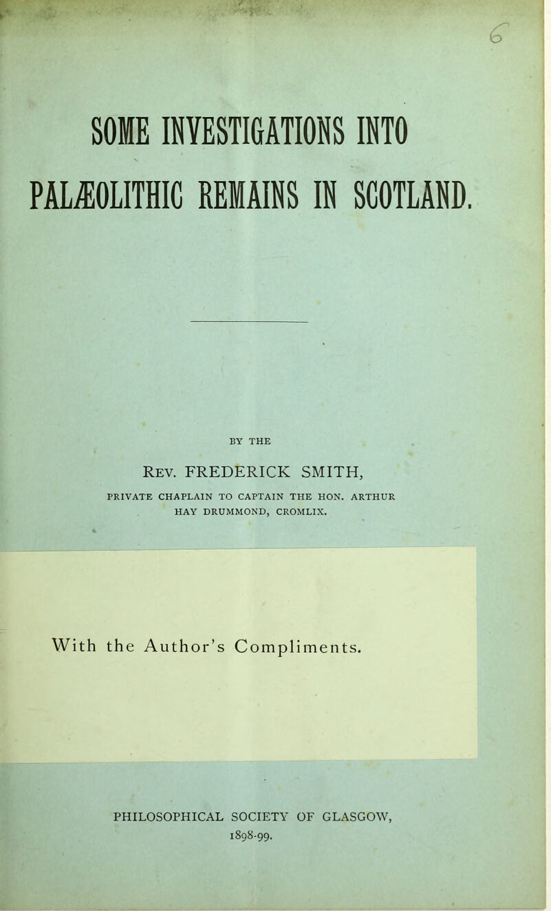 PALEOLITHIC REMAINS IN SCOTLAND BY THE Rev. FREDERICK SMITH, PRIVATE CHAPLAIN TO CAPTAIN THE HON. ARTHUR HAY DRUMMOND, CROMLIX. With the Author’s Compliments. PHILOSOPHICAL SOCIETY OF GLASGOW, 1898-99.