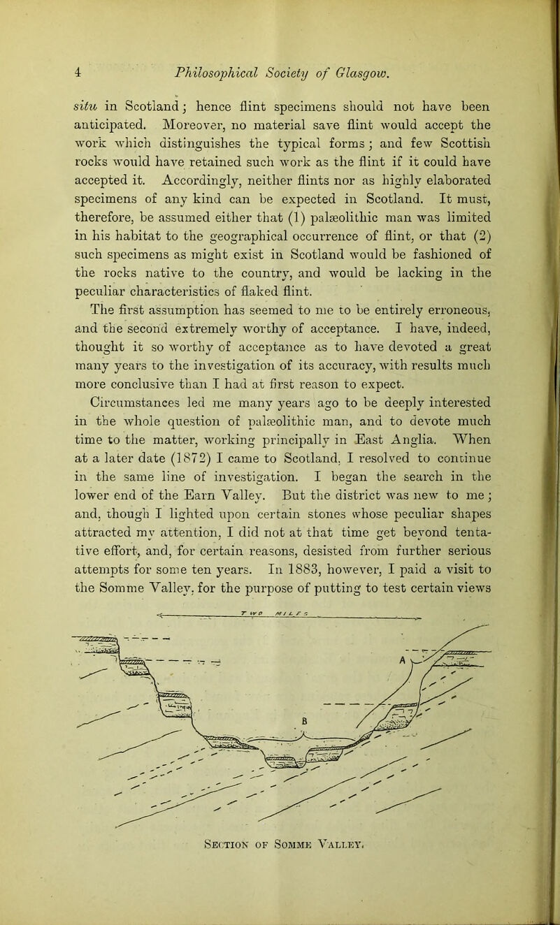 situ in Scotland; hence flint specimens should not have been anticipated. Moreover, no material save flint would accept the work which distinguishes the typical forms; and few Scottish rocks would have retained such work as the flint if it could have accepted it. Accordingly, neither flints nor as highly elaborated specimens of any kind can be expected in Scotland. It must, therefore, be assumed either that (1) paleolithic man was limited in his habitat to the geographical occurrence of flint, or that (2) such specimens as might exist in Scotland would be fashioned of the rocks native to the country, and would be lacking in the peculiar characteristics of flaked flint. The first assumption has seemed to me to be entirely erroneous, and the second extremely worthy of acceptance. I have, indeed, thought it so worthy of acceptance as to have devoted a great many years to the investigation of its accuracy, with results much more conclusive than I had at first reason to expect. Circumstances led me many years ago to be deeply interested in the tvhole question of palaeolithic man, and to devote much time to the matter, working principally in East Anglia. When at a later date (1872) I came to Scotland. I resolved to continue in the same line of investigation. I began the search in the lower end of the Earn Valley. But the district was new to me ; and, though I lighted upon certain stones svhose peculiar shapes attracted my attention, I did not at that time get beyond tenta- tive effort, and, for certain reasons, desisted from further serious attempts for some ten years. In 1883, however, I paid a visit to the Somme Valley, for the purpose of putting to test certain views Section of Somme Valley.