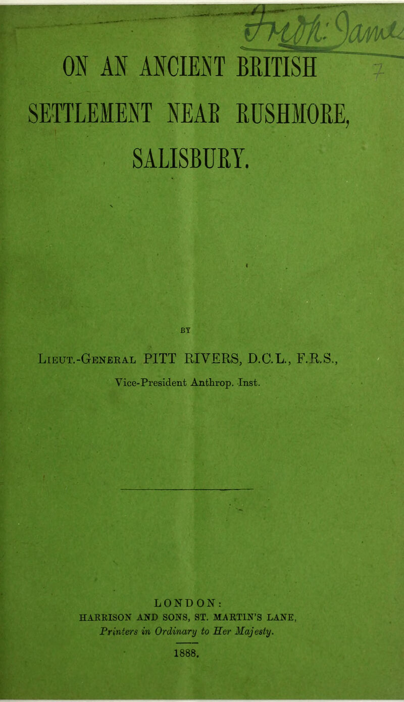 ON AN ANCIEiNT BRITISH SETTLEMENT NEAR RUSHMORE, . SALISBURY. BY Lieut.-General PITT RIVERS, D.C.L., F.R.S., Vice-President Anthrop. Inst. I • LONDON: HARRISON AND SONS, ST. MARTIN’S LANE, Printers in Ordinary to Her Majesiy.