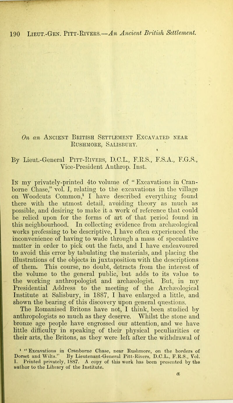 On an Ancient British Settlement Excavated near Kushmore, Salisbury. \ By Lieut.-General Pitt-Rivers, D.C.L., F.R.S., E.S.A., F.G.S., Vice-President Anthrop. Inst. In my privately-printed 4to volume of “ Excavations in Cran- borne Chase,” vol. I, relating to the excavations in the village on Woodcuts Common,' I have described everything found there with the utmost detail, avoiding theory as much as possible, and desiring to make it a work of reference that could be relied upon for the forms of art of that period found in this neighbourhood. In collecting evidence from arclneological works professing to be descriptive, I have often experienced the inconvenience of having to wade through a mass of speculative matter in order to pick out the facts, and I have endeavoured to avoid this error by tabulating the materials, and placing the illustrations of the objects in juxtaposition with the descriptions of them. This course, no doubt, detracts from the interest of the volume to the general public, but adds to its value to the working anthropologist and archajologist. But, in my Presidential Address to the meeting of the Archaeological Institute at Salisbury, in 1887, I have enlarged a little, and shown the bearing of this discovery upon general questions. The Romanised Britons have not, I think, been studied by anthropologists so much as they deserve. Whilst the stone and bronze age people have engrossed our attention, and we have little difficulty in speaking of their physical peculiarities or their arts, the Britons, as they were left after the withdrawal of * “ Excayatioiis in Cranborne Chase, near Ruslimore, on the borders of Dorset and Wilts.” By Lieutenant-General Pitt-Kivers, D.C.L., F.R.S., Vol. 1. Printed privately, 1887. A copy of this work has been presented by the author to the Libiary of the Institute. a