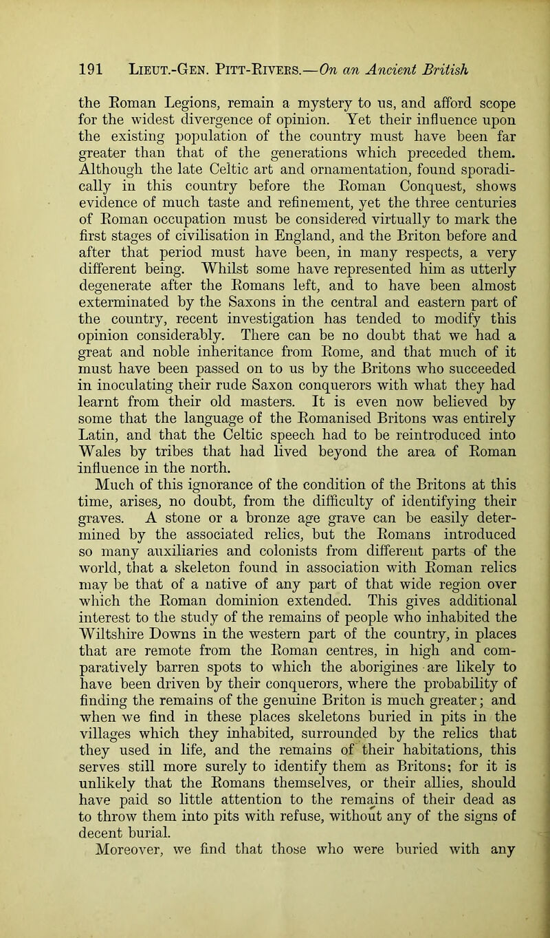 the Eoman Legions, remain a mystery to us, and afford scope for the widest divergence of opinion. Yet their influence upon the existing population of the country must have been far greater than that of the generations which preceded them. Although the late Celtic art and ornamentation, found sporadi- cally in this country before the Eoman Conquest, shows evidence of much taste and refinement, yet the three centuries of Eoman occupation must be considered virtually to mark the first stages of civilisation in England, and the Briton before and after that period must have been, in many respects, a very different being. Whilst some have represented him as utterly degenerate after the Eomans left, and to have been almost exterminated by the Saxons in the central and eastern part of the country, recent investigation has tended to modify this opinion considerably. There can be no doubt that we had a great and noble inheritance from Eome, and that much of it must have been passed on to us by the Britons who succeeded in inoculating their rude Saxon conquerors with wdiat they had learnt from their old masters. It is even now believed by some that the language of the Eomanised Britons was entirely Latin, and that the Celtic speech had to be reintroduced into Wales by tribes that had lived beyond the area of Eoman influence in the north. Much of this ignorance of the condition of the Britons at this time, arises, no doubt, from the difficulty of identifying their graves. A stone or a bronze age grave can be easily deter- mined by the associated relics, but the Eomans introduced so many auxiliaries and colonists from different parts of the world, that a skeleton found in association with Eoman relics may be that of a native of any part of that wide region over which the Eoman dominion extended. This gives additional interest to the study of the remains of people who inhabited the Wiltshire Downs in the western part of the country, in places that are remote from the Eoman centres, in high and com- paratively barren spots to which the aborigines are likely to have been driven by their conquerors, w'here the probability of finding the remains of the genuine Briton is much greater; and when we find in these places skeletons buried in pits in the villages which they inhabited, surrounded by the relics that they used in life, and the remains of their habitations, this serves still more surely to identify them as Britons; for it is unlikely that the Eomans themselves, or their allies, should have paid so little attention to the remains of their dead as to throw them into pits with refuse, without any of the signs of decent burial. Moreover, we find that those who were buried with any