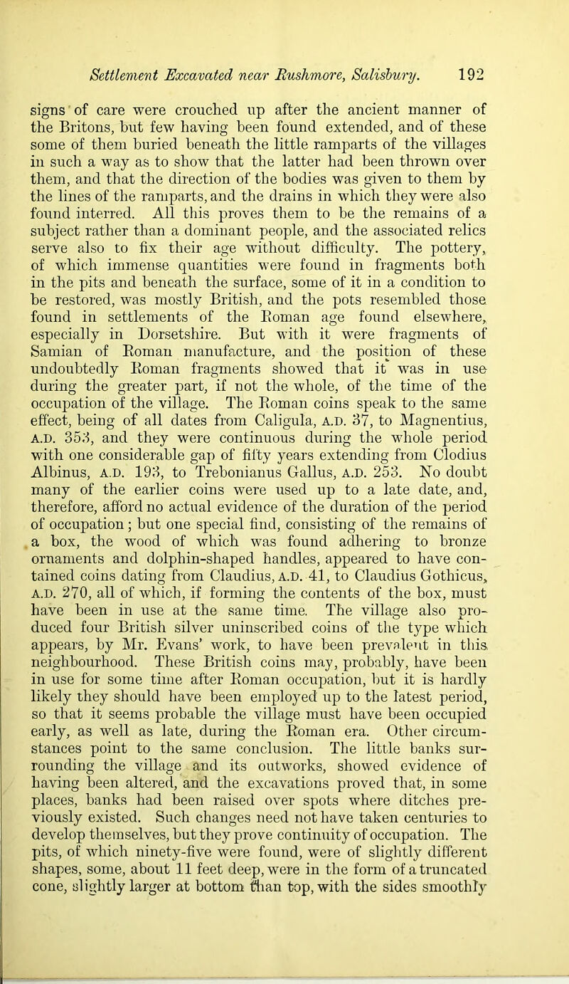 signs of care were crouched up after the ancient manner of the Britons, but few having been found extended, and of these some of them buried beneath the little ramparts of the villages in such a way as to show that the latter had been thrown over them, and that the direction of the bodies was given to them by the lines of the ramparts, and the drains in which they were also found interred. All this proves them to be the remains of a subject rather than a dominant people, and the associated relics serve also to fix their age without difficulty. The pottery, of which immense quantities were found in fragments both in the pits and beneath the surface, some of it in a condition to be restored, was mostly British, and the pots resembled those found in settlements of the Eoman age found elsewhere, especially in Dorsetshire. But with it were fragments of Samian of Eoman manufacture, and the position of these undoubtedly Eoman fragments showed that it was in use during the greater part, if not the whole, of the time of the occupation of the village. The Eoman coins speak to the same effect, being of all dates from Caligula, a.d. 37, to Magnentius, A.D. 353, and they were continuous during the whole period with one considerable gap of filty years extending from Clodius Albinus, a.d. 193, to Trebonianus Gallus, A.D. 253. No doubt many of the earher coins were used up to a late date, and, therefore, afford no actual evidence of the duration of the period of occupation; but one special find, consisting of the remains of . a box, the wood of which was found adhering to bronze ornaments and dolphin-shaped handles, appeared to have con- tained coins dating from Claudius, A.D. 41, to Claudius Gothicus, A.D. 270, all of which, if forming the contents of the box, must have been in use at the same time, The village also pro- duced four British silver uninscribed coins of the type which appears, by Mr. Evans’ work, to have been prevalent in this, neighbourhood. These British coins may, probably, have been in use for some time after Eoman occupation, but it is hardly likely they should have been employed up to the latest period, so that it seems probable the village must have been occupied early, as well as late, during the Eoman era. Other circum- stances point to the same conclusion. The little banks sur- rounding the village and its outworks, showed evidence of having been altered, and the excavations proved that, in some places, banks had been raised over spots where ditches pre- viously existed. Such changes need not have taken centuries to develop themselves, but they prove continuity of occupation. The pits, of which ninety-five were found, were of slightly different shapes, some, about 11 feet deep, were in the form of a truncated cone, slightly larger at bottom flian top, with the sides smoothly