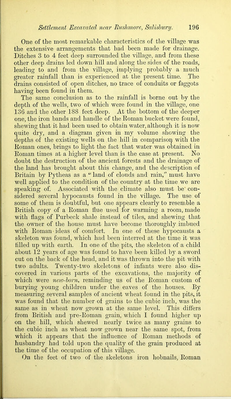 One of the most remarkable cliaracteristics of the village v^as the extensive arrangements that had been made for drainage. Ditches 3 to 4 feet deep surrounded the village, and from these other deep drains led down hill and along the sides of the roads, leading to and from the village, implying probably a much greater rainfall than is experienced at the present time. The drains consisted of open ditches, no trace of conduits or faggots having been found in them. The same conclusion as to the rainfall is borne out by the depth of the wells, two of which were found in the village, one 136 and the other 188 feet deep. At the bottom of the deeper one, the iron hands and handle of the Roman bucket were found, shewing that it had been used to obtain water, although it is now quite dry, and a diagram given in my volume showing the depths of the existing wells on the hill in comparison with the Roman ones, brings to light the fact that water was obtained in Roman times at a higher level than is the case at present. No doubt the destruction of the ancient forests and the drainage of the land has brought about this change, and the description of Britain by Pytheas as a “ land of clouds and rain,” must have well applied to the condition of the country at the time we are speaking of. Associated with the climate also must be' con- sidered several hypocausts found in the viUage. The use of some of them is doubtful, but one appears clearly to resemble a British copy of a Roman flue used for warming a room, made with flags of Purheck shale instead of tiles, and shewing that the owner of the house must have become thoroughly imbued with Roman ■ ideas of comfort. In one of these hypocausts a skeleton was found, which had been interred at the time it was filed up with earth. In one of the pits, the skeleton of a child about 12 years of age was found to have been killed by a sword cut on the back of the head, and it was thrown into the pit with two adults. Twenty-two skeletons of infants were also dis- covered in various parts of the excavations, the majority of which were new-born, reminding us of the Roman custom of burying young children under the eaves of the houses. By measuring several samples of ancient wheat found in the pits, it was found that the number of grains to the cubic inch, was the same as in wheat now grown at the same level. This differs from British and pre-Roman grain, which I found higher up on the hill, which shewed nearly twice as many grains to the cubic inch as wheat now grown near the same spot, from which it appears that the influence of Roman methods of husbandry had told upon the quality of the grain produced at the time of the occupation of this village. On the feet of two of the skeletons iron hobnails, Roman