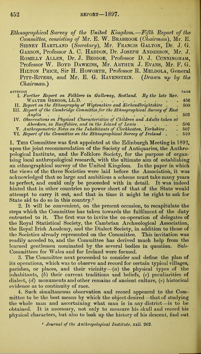 Ethnographical Survey of the United Kingdom.—Fifth Report of the Committee, consisting of Mr. E. W. Brabrook (Chairman), Mr. E. Sidney Hartland (Secretary), Mr. Francis Galton, Dr. J. G. Garson, Professor A. 0. Haddon, Dr. Joseph Anderson, Mr. J. Romilly Allen, Dr. J. Beddoe, Professor D. J. Cunningham, Professor W. Boyd Dawkins, Mr. Arthur J. Evans, Mr. F. G. Hilton Price, Sir H. Howorth, Professor R. Meldola, General Pitt-Rivers, and Mr, E. G. Ravenstein. (Drawn up by the Chairman.) APPENDIX PAGE I. JTarther 'Report on Folklore in Galloway, Scotland. By the late Rev. Walter Gregor, LL.D 456 II. Report on the Ethnography of Wigtonshire and Kirkcudbrightshire . . 500 III. Report of the Cambridge Comviittee for the Ethnographical Survey of East Anglia ............. 503 IV. Observations on Physical Characteristics of Children a/nd Adults taken at Aberdeen, in Banffshire, and in the Island of Lewis .... 506 V. Anthropometric Notes on the Inhabitants of Clechheaton, Yorkshire . . 507 'W. Report of the Committee on the Ethnographical Survey of Ireland . .510 1. This Committee was first appointed at the Edinburgh Meeting in 1892, upon the joint recommendation of the Society of Antiquaries, the Anthro- pological Institute, and the Folklore Society, for the purpose of organ- ising local anthropological research, with the ultimate aim of establishing an ethnographical survey of the United Kingdom. In the paper in which the views of the three Societies were laid before the Association, it was acknowledged that so large and ambitious a scheme must take many years to perfect, and could only be proceeded with in detail. It was indeed hinted that in other countries no power short of that of the State would attempt to carry it out, and that in time it might be right to ask for State aid to do so in this country.* 2. It will be convenient, on the present occasion, to recapitulate the steps which the Committee has taken towards the fulfilment of the duty entrusted to it. The first was to invite the co-operation of delegates of the Royal Statistical Society, the Cambrian Archieological Association, the Royal Irish Academy, and the Dialect Society, in addition to those of the Societies already represented on the Committee. This invitation was readily acceded to, and the Committee has derived much help from the learned gentlemen nominated by the several bodies in question. Sub- Committees for Wales and for Ireland were formed. 3. The Committee next proceeded to consider and define the plan of its operations, which was to observe and record for certain typical villages, parishes, or places, and their vicinity—{a) the physical types of the inhabita,nts, (6) their current traditions and beliefs, (c) peculiarities of dialect, (d) monuments and other remains of ancient culture, (e) historical evidence as to continuity of race. 4. Such simultaneous observation and record appeared to the Com- mittee to be the best means by which the object desired—that of studying the whole man and ascertaining what man is in any district—-is to be obtained. It is necessary, not only to measure his skull and record his physical characters, but also to look up the history of his descent, find out * Journal of the Anthropological Institute, xxii. 262.