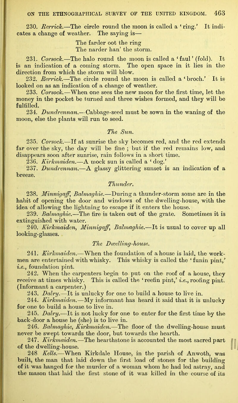 230. Rerrick.—The circle round the moon is Ccalled a ‘ring.’ It indi- cates a change of weather. The saying is— The farder oot the ring The narder han’ the storm. 231. Corsock.—The halo round the moon is called a ‘faul’ (fold). It is an indication of a coming storm. The open space in it lies in the direction from which the storm will blow. 232. Rerrick.—The circle round the moon is called a ‘ broch.’ It is looked on as an indication of a change of weather. 233. Corsock.—When one sees the new moon for the first time, let the money in the pocket be turned and three wishes formed, and they will be fulfilled. 234. Dundrennan.—Cabbage-seed must be sown in the waning of the moon, else the plants will run to seed. The Sun. 235. Corsock.—If at sunrise the sky becomes red, and the red extends far over the sky, the day will be fine ; but if the red remains low, and disappears soon after sunrise, rain follows in a short time. 236. Kirkmaiden.—A mock sun is called a ‘ dog.’ 237. Dundrennan.—A glassy glittering sunset is an indication of a breeze. Thunder. 238. Minnigaff, Balmaghie.—During a thunder-storm some are in the habit of opening the door and windows of the dwelling-house, with the idea of allowing the lightning to escape if it enters the house. 239. Balmaghie.—The fire is taken out of the grate. Sometimes it is extinguished with water. 240. Kirkmaiden, Minnigaff, Balmaghie.—It is usual to cover up aU looking-glasses. The Dwelling-house. 241. Kirkmaiden.—When the foundation of a house is laid, the work- men are entertained with whisky. This whisky is called the ‘ funin pint,’ i.e., foundation pint. 242. When the carpenters begin to put on the roof of a house, they receive at times whisky. This is called the ‘ reefin pint,’ i.e., roofing pint. (Informant a carpenter.) 243. Dairy.—It is unlucky for one to build a house to live in. 244. Kirkmaiden.—My informant has heard it said that it is unlucky for one to build a house to live in. 245. Dairy.—It is not lucky for one to enter for the first time by the back-door a house he (she) is to live in. 246. Balmaghie, Kirkmaiden.—The floor of the dwelling-house must never be swept towards the door, but towards the hearth. 247. Kirkmaiden.—The hearthstone is accounted the most sacred part of the dwelling-house. 248 Kells.—When Kirkdale House, in the parish of Anwoth, wa« built, the man that laid down the first load of stones for the building of it was hanged for the murder of a woman whom he had led astray, and the mason that laid the first stone of it was killed in the course of its