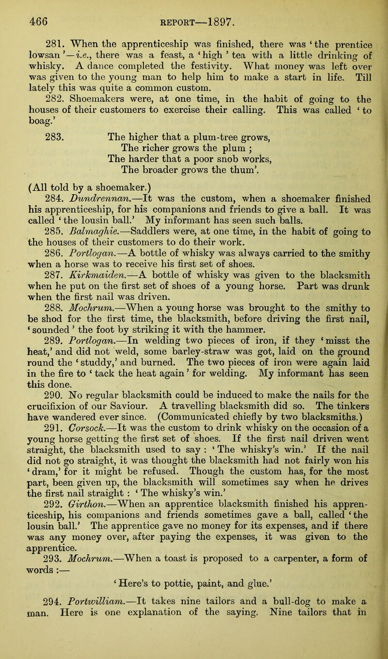 281. When the apprenticeship was finished, there was‘the prentice lowsan ’—i.e., there was a feast, a ‘high ’ tea with a little drinking of whisky. A dance completed the festivity. What money was left over was given to the young man to help him to make a start in life. Till lately this was quite a common custom. 282. Shoemakers were, at one time, in the habit of going to the houses of their customers to exercise their calling. This was called ‘ to boag.’ 283. The higher that a plum-tree grows. The richer grows the plum ; The harder that a poor snob works. The broader grows the thum’. (All told by a shoemaker.) 284. Dundrennan.—It was the custom, when a shoemaker finished his apprenticeship, for his companions and friends to give a ball. It was called ‘ the lousin ball.’ My informant has seen such balls. 285. Balmaghie.—Saddlers were, at one time, in the habit of going to the houses of their customers to do their work. 286. Portlogan.—A bottle of whisky was always carried to the smithy when a horse was to receive his first set of shoes. 287. Kirkmaiden.—A bottle of whisky was given to the blacksmith when he put on the first set of shoes of a young horse. Part was drunk when the first nail was driven. 288. Mochrum.—When a young horse was brought to the smithy to be shod for the first time, the blacksmith, before driving the first nail, ‘ sounded ’ the foot by striking it with the hammer. 289. Portlogan.—In welding two pieces of iron, if they ‘ misst the heat,’ and did not weld, some barley-straw was got, laid on the ground round the ‘ studdy,’ and burned. The two pieces of iron were again laid in the fire to ‘ tack the heat again ’ for welding. My informant has seen this done. 290. No regular blacksmith could be induced to make the nails for the crucifixion of our Saviour. A travelling blacksmith did so. The tinkers have wandered ever since. (Communicated chiefly by two blacksmiths.) 291. Corsock.—It was the custom to drink whisky on the occasion of a young horse getting the first set of shoes. If the first nail driven went straight, the blacksmith used to say : ‘ The whisky's win.’ If the nail did not go straight, it was thought the blacksmith had not fairly won his ‘ dram,’ for it might be refused. Though the custom has, for the most part, been given up, the blacksmith will sometimes say when he drives the first nail straight : ‘ The whisky’s win.’ 292. Girthon.—When an apprentice blacksmith finished his appren- ticeship, his companions and friends sometimes gave a ball, called ‘the lousin ball.’ The apprentice gave no money for its expenses, and if there was any money over, after paying the expenses, it was given to the apprentice. 293- Mochrum.—When a toast is proposed to a carpenter, a form of words :— ‘ Here’s to pottie, paint, and glue.’ 294. Porlwilliam.—It takes nine tailors and a bull-dog to make a man. Here is one explanation of the saying. Nine tailors that in