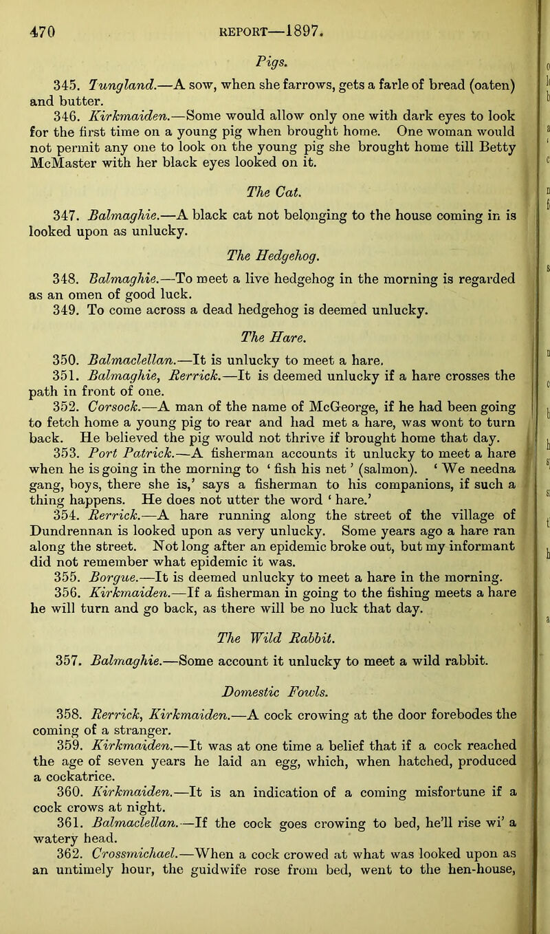 Pigs. 345. lungland.—A sow, when she farrows, gets a farle of bread (oaten) and butter. 346. Kirkmaiden.—^ome would allow only one with dark eyes to look for the first time on a young pig when brought home. One woman would not permit any one to look on the young pig she brought home till Betty , McMaster with her black eyes looked on it. 347. Balmaghie.—A black cat not belonging to the house coming in is looked upon as unlucky. 350. Balrrtaclellan.—It is unlucky to meet a hare. 351. Balmaghie, Rerrick.—It is deemed unlucky if a hare crosses the path in front of one. 352. Corsock.—A man of the name of McGeorge, if he had been going to fetch home a young pig to rear and had met a hare, was wont to turn back. He believed the pig would not thrive if brought home that day. 353. Port Patrick.—A fisherman accounts it unlucky to meet a hare when he is going in the morning to ‘ fish his net ’ (salmon). ‘ We needna gang, boys, there she is,’ says a fisherman to his companions, if such a thing happens. He does not utter the word ‘ hare.’ 354. Rerrick.—A hare running along the street of the village of Dundrennan is looked upon as very unlucky. Some years ago a hare ran along the street. Not long after an epidemic broke out, but my informant f did not remember what epidemic it was. 355. Borgue.—It is deemed unlucky to meet a hare in the morning. 356. Kirkmaiden.—If a fisherman in going to the fishing meets a hare ^ he will turn and go back, as there will be no luck that day. 358. Rerrick, Kirkmaiden.—A cock crowing at the door forebodes the coming of a stranger. 359. Kirkmaiden.—It was at one time a belief that if a cock reached the age of seven years he laid an egg, which, when hatched, produced a cockatrice. 360. Kirkmaiden.—It is an indication of a coming misfortune if a . cock crows at night. 361. Balmaclellan.—If the cock goes crowing to bed, he’ll rise wi’ a watery head. 362. Crossmichael.—When a cock crowed at what was looked upon as . an untimely hour, the guidwife rose from bed, went to the hen-house,^ The Cat. The Hedgehog. 348. Balmaghie.—To meet a live hedgehog in the morning is regarded as an omen of good luck. 349. To come across a dead hedgehog is deemed unlucky. The Hare. The Wild Rabbit. 357. Balmaghie.—Some account it unlucky to meet a wild rabbit. Domestic Fowls.