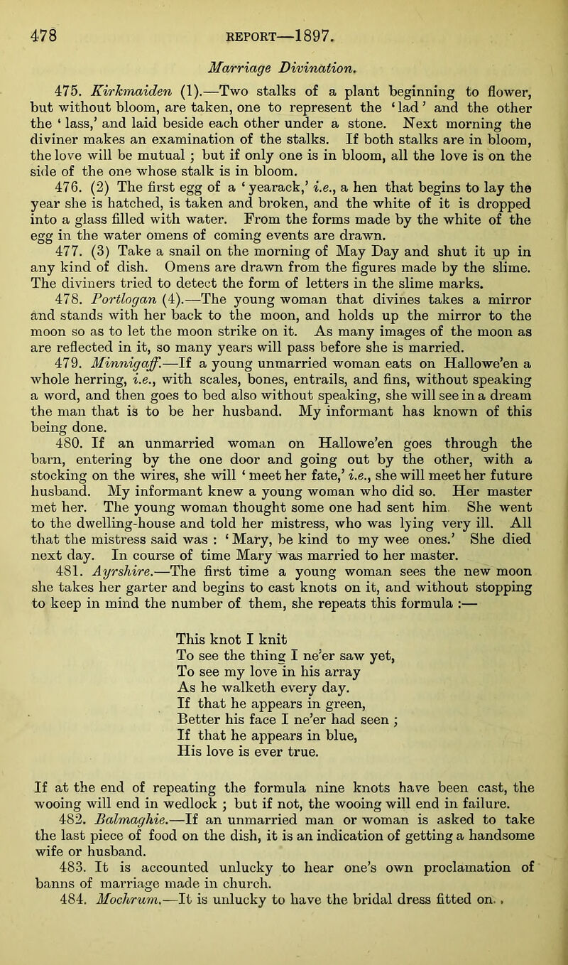 Marriage Divination. 475. Kirkmaiden (1).—Two stalks of a plant beginning to flower, but without bloom, are taken, one to represent the ‘ lad ’ and the other the ‘ lass,’ and laid beside each other under a stone. Next morning the diviner makes an examination of the stalks. If both stalks are in bloom, the love will be mutual ; but if only one is in bloom, all the love is on the side of the one whose stalk is in bloom. 476. (2) The first egg of a ‘yearack,’ i.e., a hen that begins to lay the year she is hatched, is taken and broken, and the white of it is dropped into a glass filled with water. From the forms made by the white of the egg in the water omens of coming events are drawn. 477. (3) Take a snail on the morning of May Day and shut it up in any kind of dish. Omens are drawn from the figures made by the slime. The diviners tried to detect the form of letters in the slime marks. 478. Portlogan (4).—The young woman that divines takes a mirror and stands with her back to the moon, and holds up the mirror to the moon so as to let the moon strike on it. As many images of the moon as are reflected in it, so many years will pass before she is married. 479. Minnigaff.—If a young unmarried woman eats on Hallowe’en a whole herring, i.e., with scales, bones, entrails, and fins, without speaking a word, and then goes to bed also without speaking, she will see in a dream the man that is to be her husband. My informant has known of this being done. 480. If an unmarried woman on Hallowe’en goes through the barn, entering by the one door and going out by the other, with a stocking on the wires, she will ‘ meet her fate,’ i.e., she will meet her future husband. My informant knew a young woman who did so. Her master met her. The young woman thought some one had sent him. She went to the dwelling-house and told her mistress, who was lying very ill. All that the mistress said was : ‘ Mary, be kind to my wee ones.’ She died next day. In course of time Mary was married to her master. 481. Ayrshire.—The first time a young woman sees the new moon she takes her garter and begins to cast knots on it, and without stopping to keep in mind the number of them, she repeats this formula :— This knot I knit To see the thing I ne’er saw yet, To see my love in his array As he walketh every day. If that he appears in green. Better his face I ne’er had seen ; If that he appears in blue, His love is ever true. If at the end of repeating the formula nine knots have been cast, the wooing will end in wedlock ; but if not, the wooing will end in failure. 482. Balmaghie.—If an unmarried man or woman is asked to take the last piece of food on the dish, it is an indication of getting a handsome wife or husband. 483. It is accounted unlucky to hear one’s own proclamation of banns of marriage made in church. 484. Mochrum.—It is unlucky to have the bridal dress fitted on. ,