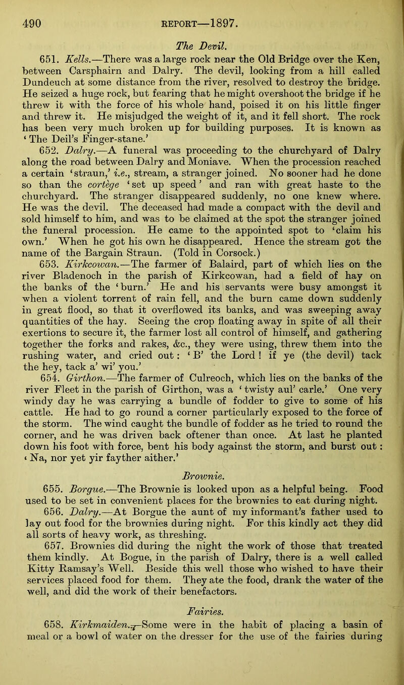 The Devil. 651. Kells.—There was a large rock near the Old Bridge over the Ken, between Carsphairn and Dairy. The devil, looking from a hill called Dundeuch at some distance from the river, resolved to destroy the bridge. He seized a huge rock, but fearing that he might overshoot the bridge if he threw it with the force of his whole hand, poised it on his little finger and threw it. He misjudged the weight of it, and it fell short. The rock has been very much broken up for building purposes. It is known as ‘ The Deil’s Finger-stane.’ 652. Dairy.—A funeral was proceeding to the churchyard of Dairy along the road between Dairy and Moniave. When the procession reached a certain ‘straun,’ i.e., stream, a stranger joined. No sooner had he done so than the cortege ‘ set up speed ’ and ran with great haste to the churchyard. The stranger disappeared suddenly, no one knew where. He was the devil. The deceased had made a compact with the devil and sold himself to him, and was to be claimed at the spot the stranger joined the funeral procession. He came to the appointed spot to ‘claim his own.’ When he got his own he disappeared. Hence the stream got the name of the Bargain Straun. (Told in Corsock.) 653. Kirkcowan.—The farmer of Balaird, part of which lies on the river Bladenoch in the parish of Kirkcowan, had a field of hay on the banks of the ‘burn.’ He and his servants were busy amongst it when a violent torrent of rain fell, and the burn came down suddenly in great flood, so that it overflowed its banks, and was sweeping away quantities of the hay. Seeing the crop floating away in spite of all their exertions to secure it, the farmer lost all control of himself, and gathering together the forks and rakes, &c., they were using, threw them into the rushing water, and cried out : ‘ B’ the Lord ! if ye (the devil) tack the hey, tack a’ wi’ you.’ 654. Girthon.—The farmer of Culreoch, which lies on the banks of the river Fleet in the parish of Girthon, was a ‘ twisty aul’ carle.’ One very windy day he was carrying a bundle of fodder to give to some of his cattle. He had to go round a corner particularly exposed to the force of the storm. The wind caught the bundle of fodder as he tried to round the corner, and he was driven back oftener than once. At last he planted down his foot with force, bent his body against the storm, and burst out: < Na, nor yet yir fayther aither.’ Brownie. 655. Borgue.—The Brownie is looked upon as a helpful being. Food used to be set in convenient places for the brownies to eat during night. 656. Dairy.—At Borgue the aunt of my informant’s father used to lay out food for the brownies during night. For this kindly act they did all sorts of heavy work, as threshing. 657. Brownies did during the night the work of those that treated them kindly. At Bogue, in the parish of Dairy, there is a well called Kitty Ramsay’s Well. Beside this well those who wished to have their services placed food for them. They ate the food, drank the water of the well, and did the work of their benefactors. Fairies. 658. Kirkmaiden.:^^om& were in the habit of placing a basin of meal or a bowl of water on the dresser for the use of the fairies during