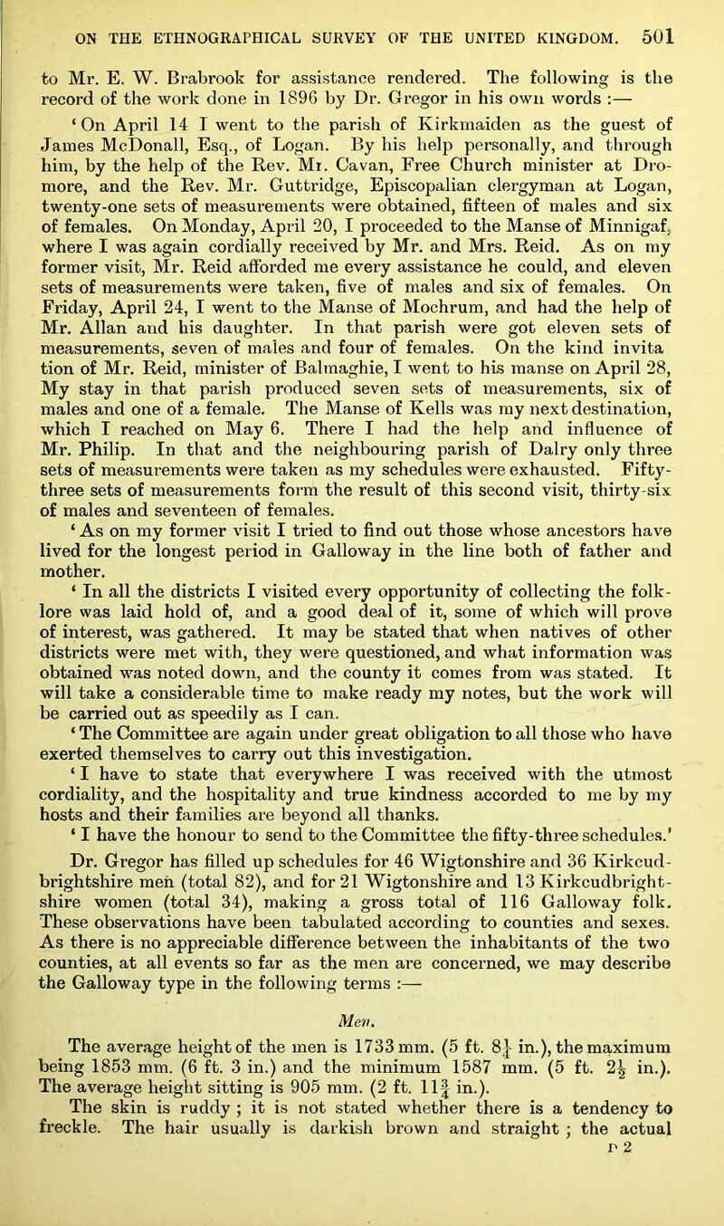 to Mr. E. W. Brabrook for assistance rendered. The following is the record of the work done in 1896 by Dr. Gregor in his own words :— ‘ On April 14 I went to the parish of Kirkmaiden as the guest of Janies McDonall, Esq., of Logan. By his help personally, and through him, by the help of the Rev. Mr. Cavan, Free Church minister at Dro- more, and the Rev. Mr. Guttridge, Episcopalian clergyman at Logan, twenty-one sets of measurements were obtained, fifteen of males and six of females. On Monday, April 20, I proceeded to the Manse of Minnigaf, where I was again cordially received by Mr. and Mrs. Reid. As on my former visit, Mr. Reid afforded me every assistance he could, and eleven sets of measurements were taken, five of males and six of females. On Friday, April 24, I went to the Manse of Mochrum, and had the help of Mr. Allan and his daughter. In that parish were got eleven sets of measurements, seven of males and four of females. On the kind invita tion of Mr. Reid, minister of Balmaghie, I went to his manse on April 28, My stay in that parish produced seven sets of measurements, six of males and one of a female. The Manse of Kells was my next destination, which I reached on May 6. There I had the help and influence of Mr. Philip. In that and the neighbouring parish of Dairy only three sets of measurements were taken as my schedules were exhausted. Fifty- three sets of measurements form the result of this second visit, thirty-six of males and seventeen of females. ‘ As on my former visit I tried to find out those whose ancestors have lived for the longest period in Galloway in the line both of father and mother. ‘ In all the districts I visited every opportunity of collecting the folk- lore was laid hold of, and a good deal of it, some of which will prove of interest, was gathered. It may be stated that when natives of other districts were met with, they were questioned, and what information was obtained was noted down, and the county it comes from was stated. It will take a considerable time to make ready my notes, but the work will be carried out as speedily as I can. ‘ The Committee are again under great obligation to all those who have exerted themselves to carry out this investigation. ‘ I have to state that everywhere I was received with the utmost cordiality, and the hospitality and true kindness accorded to me by my hosts and their families are beyond all thanks. ‘ I have the honour to send to the Committee the fifty-three schedules.’ Dr. Gregor has filled up schedules for 46 Wigtonshire and 36 Kirkcud- brightshire meii (total 82), and for 21 Wigtonshire and 13 Kirkcudbright- shire women (total 34), making a gross total of 116 Galloway folk. These observations have been tabulated according to counties and sexes. As there is no appreciable diflference between the inhabitants of the two counties, at all events so far as the men are concerned, we may describe the Galloway type in the following terms :— Men. The average height of the men is 1733 mm. (5 ft. 8}- in.), the maximum being 1853 mm. (6 ft. 3 in.) and the minimum 1587 mm. (5 ft. 2^ in.). The average height sitting is 905 mm. (2 ft. 11| in.). The skin is ruddy ; it is not stated whether there is a tendency to freckle. The hair usually is darkish brown and straight ; the actual