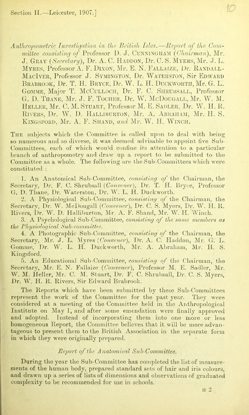 Section II.—Leicester, 1907.1 3 J tv Anthropometric Investigation in the British, Isles.—Report of the Com- mittee consisting of Professor D. J. Cunningham (Chairman), Mr. J. Gray (Secretary), Dr. A. C. Haddon, Dr. C. S. Myers,Mr. J. L. Myres, Professor A. F. Dixon, Mr. E. N. Fallaize, Dr. Randall- MacIver, Professor J. Symington, Dr. Waterston, Sir Edward Brabrook, Dr. T. H. Bryce, Dr. W. L. FI. Duckworth, Mr. G. L. Gomme, Major T. McCulloch, Dr. F. C. Shrubsall, Professor G. D. Thane, Mr. J. F. Tocher, Dr. W. McDougall, Mr. W. M. Heller, Mr. C. M. Stuart, Professor M. E. Sadler, Dr. W. H. R. Rivers, Dr. W. D. Halliburton, Mr. A. Abraham, Mr. H. S. Mingsford, Mr. A. F. Shand, and. Mr. W. H. Winch. The subjects which the Committee is called upon to deal with being so numerous and so diverse, it was deemed advisable to appoint live Sub- Committees, each of which would confine its attention to a particular branch of anthropometry and draw up a report to be submitted to the Committee as a whole. The following are the Sub-Committees which were constituted : 1. An Anatomical Sub-Committee, consisting of the Chairman, the Secretary, Dr. F. C. Shrubsall [Convener), Dr. T. H. Bryce, Professor G. D. Thane, Dr. Waterston, Dr. W. L. H. Duckworth. 2. A Physiological Sub-Committee, consisting of the Chairman, the Secretary, Dr. W. McDougall [Convener), Dr. C. S. Myers, Dr. W. H. R. Rivers, Dr. W. D. Halliburton, Mr. A. F. Shand, Mr. W. IT. Ainch. 3. A Psychological Sub-Committee, consisting of the same members as the Physiological Pub-committee. 4. A Photographic Sub-Committee, consisting of the Chairman, the Secretary, Mr. J. L. Myres (Convener), Dr. A. C. Haddon, Mr. G. L. Gomme, Dr. W. L. IT. Duckworth, Mr. A. Abraham, Mr. H. S. Kingsford. 5. An Educational Sub-Committee, consisting of the Chairman, the Secretary, Mr. E. N. Fallaize (Convener), Professor M. E. Sadler, Mr. W. M. Heller, Mr. C. M. Stuart, Dr. F. C. Shrubsall, Dr. C. S. Myers, Dr. W. H. R. Rivers, Sir Edward Brabrook. The Reports which have been submitted by these Sub-Committees represent the work of the Committee for the past year. They were considered at a meeting of the Committee held in the Anthropological Institute on May 1, and after some emendation were finally approved and adopted. Instead of incorporating them into one more or less homogeneous Report, the Committee believes that it will be more advan- tageous to present them to the British Association in the separate form in which they were originally prepared. Report of the Anatomical Sub-Committee. During the year the Sub-Committee has completed the list of measure- ments of the human body, prepared standard sets of hair and iris colours, and drawn up a series of lists of dimensions and observations of graduated complexity to be recommended for use in schools.