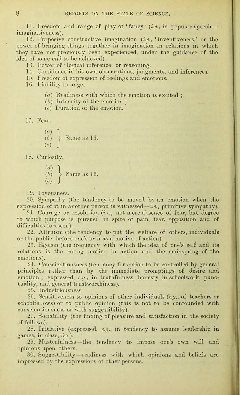 11. Freedom and range of play of ‘fancy’ (i.e., in popular speech— imaginativeness). 12. Purposive constructive imagination (i.e., ‘inventiveness,’ or the power of bringing things together in imagination in relations in which they have not previously been experienced, under the guidance of the idea of some end to be achieved). 13. Power of ‘logical inference’ or reasoning. 14. Confidence in his own observations, judgments, and inferences. 15. Freedom of expression of feelings and emotions. 16. Liability to anger (a) Readiness with which the emotion is excited ; (b) Intensity of the emotion ; (c) Duration of the emotion. 17. Fear. (<*) I (b) > Same as 16. (-') J 18. Curiosity. (n) 1 (b) > Same as 16. (<0 J 19. Joyousness. 20. Sympathy (the tendency to be moved by an emotion when the expression of it in another person is witnessed—i.e., primitive sympathy). 21. Courage or resolution (i.e., not mere absence of fear, but degree to which purpose is pursued in spite of pain, fear, opposition and of difficulties foreseen). 22. Altruism (the tendency to put the welfare of others, individuals or the public, before one’s own as a motive of action). 23. Egoism (the frequency with which the idea of one’s self and its relations is the ruling motive in action and the mainspring of the emotions). 24. Conscientiousness (tendency for action to be controlled by general principles rather than by the immediate promptings of desire and emotion ; expressed, e.g., in truthfulness, honesty in schoolwork, punc- tuality, and general trustworthiness). 25. Industriousness. 26. Sensitiveness to opinions of other individuals (e.g., of teachers or schoolfellows) or to public opinion (this is not to be confounded with conscientiousness or with suggestibility). 27. Sociability (the finding of pleasure and satisfaction in the society of fellows). 28. Initiative (expressed, e.g., in tendency to assume leadership in games, in class, etc.). 29. Masterfulness—the tendency to impose one’s own will and opinions upon others. 30. Suggestibility—readiness with which opinions and beliefs are impressed by the expressions of other persons.