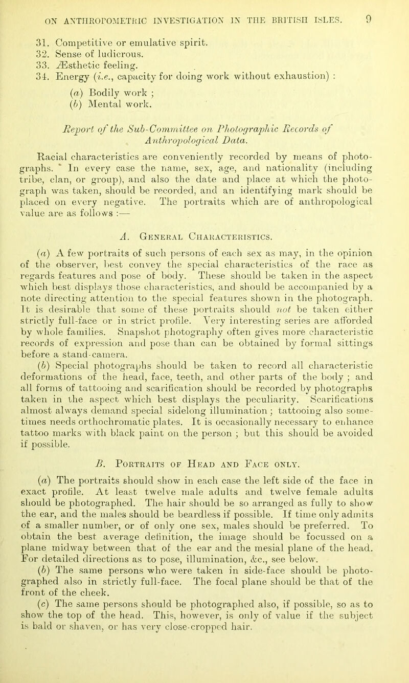 31. Competitive or emulative spirit. 32. Sense of ludicrous. 33. ^Esthetic feeling. 34. Energy (i.e., capacity for doing work without exhaustion) : (a) Bodily work ; (b) Mental work. Report of the Sub-Committee on Photographic Records of Anthropological Data. Racial characteristics are conveniently recorded by means of photo- graphs. ' In every case the name, sex, age, and nationality (including tribe, clan, or group), and also the date and place at which the photo- graph was taken, should be recorded, and an identifying mark should be placed on every negative. The portraits which are of anthropological value are as follows :— A. General Characteristics. (a) A few portraits of such persons of each sex as may, in the opinion of the observer, best convey the special characteristics of the race as regards features and pose of body. These should be taken in the aspect which best displays those characteristics, and should be accompanied by a note directing attention to the special features shown in the photograph. It is desirable that some of these portraits should not be taken either strictly full-face or in strict profile. Very interesting series are afforded by whole families. Snapshot photography often gives more characteristic records of expression and pose than can be obtained by formal sittings before a stand-camera. (b) Special photographs should be taken to record all characteristic deformations of the head, face, teeth, and other parts of the body ; and all forms of tattooing and scarification should be recorded by photographs taken in the aspect which best displays the peculiarity. Scarifications almost always demand special sidelong illumination; tattooing also some- times needs orthochromatic plates. It is occasionally necessary to enhance tattoo marks with black paint on the person ; but this should be avoided if possible. B. Portraits of Head and Face only. (a) The portraits should show in each case the left side of the face in exact profile. At least twelve male adults and twelve female adults should be photographed. The hair should be so arranged as fully to show the ear, and the males should be beardless if possible. If time only admits of a smaller number, or of only one sex, males should be preferred. To obtain the best average definition, the image should be focussed on a plane midway between that of the ear and the mesial plane of the head. For detailed directions as to pose, illumination, etc., see below. (b) The same persons who were taken in side-face should be photo- graphed also in strictly full-face. The focal plane should be that of the front of the cheek. (c) The same persons should be photographed also, if possible, so as to show the top of the head. This, however, is only of value if the subject is bald or shaven, or has very close-cropped hair.