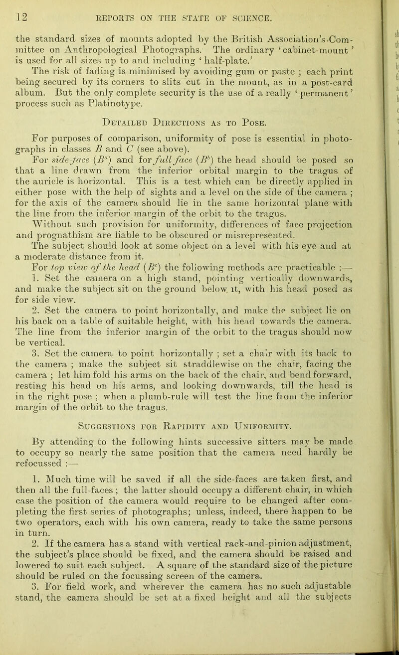 the standard sizes of mounts adopted by the British Association’s.Com- mittee on Anthropological Photographs. The ordinary ‘cabinet-mount’ is used for all sizes up to and including ‘ half-plate.’ The risk of fading is minimised by avoiding gum or paste ; each print being secured by its corners to slits cut in the mount, as in a post-card album. But the only complete security is the use of a really ‘ permanent ’ process such as Platinotype. Detailed Directions as to Pose. For purposes of comparison, uniformity of pose is essential in photo- graphs in classes B and C (see above). For side-face (B) and for full face (.Bb) the head should be posed so that a line drawn from the inferior orbital margin to the tragus of the auricle is horizontal. This is a test which can be directly applied in either pose with the help of sights and a level on the side of the camera ; for the axis of the camera should lie in the same horizontal plane with the line from the inferior margin of the orbit to the tragus. Without such provision for uniformity, differences of face projection and prognathism are liable to be obscured or misrepresented. The subject should look at some object on a level with his eye and at a moderate distance from it. For top view of the head (Bc) the following methods are practicable :— 1. Set the camera on a high stand, pointing vertically downwards, and make the subject sit on the ground below it, with his head posed as for side view. 2. Set the camera to point horizontally, and make the subject lie on his back on a table of suitable height, with his head towards the camera. The line from the inferior margin of the orbit to the tragus should now be vertical. 3. Set the camera to point horizontally ; set a chair with its back to the camera ; make the subject sit straddlewise on the chair, facing the camera ; let him fold his arms on the back of the chair, and bend forward, l'esting his head on his arms, and looking downwards, till the head is in the right pose ; when a plumb-rule will test the line fioui the inferior margin of the orbit to the tragus. Suggestions for Rapidity and Uniformity. By attending to the following hints successive sitters may be made to occupy so nearly the same position that the camera need hardly be refocussed :— 1. Much time will be saved if all the side-faces are taken first, and then all the full-faces ; the latter should occupy a different chair, in which case the position of the camera would require to be changed after com- pleting the first sei’ies of photographs; unless, indeed, there happen to be two operators, each with his own camera, ready to take the same persons in turn. 2. If the camera has a stand with vertical rack-and-pinion adjustment, the subject’s place should be fixed, and the camera should be raised and lowered to suit each subject. A square of the standard size of the picture should be ruled on the focussing screen of the camera. 3. For field work, and wherever the camera has no such adjustable stand, the camera should be set at a fixed height and all the subjects