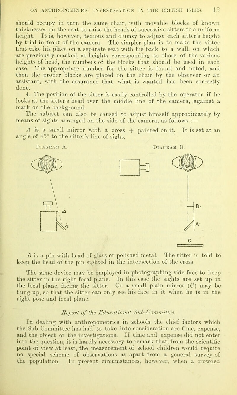should occupy in turn the same chair, with movable blocks of known thicknesses on the seat to raise the heads of successive sitters to a uniform height. It is, however, tedious and clumsy to adjust each sitter’s height by trial in front of the camera. The simpler plan is to make the sitter first take his place on a separate seat with his back to a wall, on which are previously marked, at heights corresponding to those of the various heights of head, the numbers of the blocks that should be used in each case. The appropriate number for the sitter is found and noted, and then the proper blocks are placed on the chair by the observer or an assistant, with the assurance that what is wanted has been correctly done. 4. The position of the sitter is easily controlled by the operator if he looks at the sitter’s head over the middle line of the camera, against a mark on the background. The subject can also be caused to adjust himself approximately by means of sights arranged on the side of the camera, as follows :— A is a small mirror with a cross + painted on it. It is set at an angle of 45° to the sitter’s line of sight. Diagram A. Diagram B. C ~i P> is a pin with head of glass or polished metal. The sitter is told to' keep the head of the pin sighted in the intersection of the cross. The same device may be employed in photographing side-face to keep the sitter in the right focal plane. In this case the sights are set up in the focal plane, facing the sitter. Or a small plain mirror (C) may be hung up, so that the sitter can only see his face in it when he is in the right pose and focal plane. Report of the Educational Sub-Committee. In dealing with anthropometries in schools the chief factors which the Sub-Committee has had to take into consideration are time, expense, and the object of the investigations. If time and expense did not enter into the question, it is hardly necessary to remark that, from the scientific point of view at least, the measurement of school children would require no special scheme of observations as apart from a general survey of the population. In present circumstances, however, when a crowded