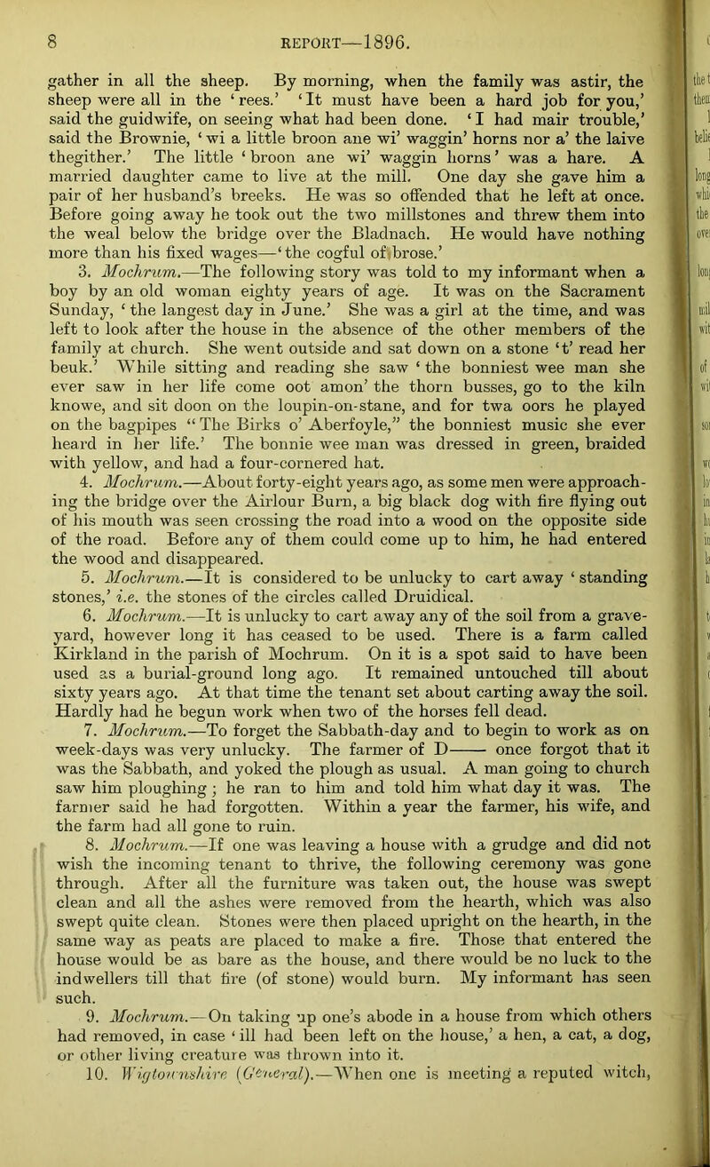 gather in all the sheep. By morning, when the family was astir, the sheep were all in the ‘rees.’ ‘It must have been a hard job for you,’ said the guidwife, on seeing what had been done. ‘ I had mair trouble,’ said the Brownie, ‘ wi a little broon ane wi’ waggin’ horns nor a’ the laive thegither.’ The little ‘ broon ane wi’ waggin horns ’ was a hare. A married daughter came to live at the mill. One day she gave him a pair of her husband’s breeks. He was so offended that he left at once. Before going away he took out the two millstones and threw them into the weal below the bridge over the Bladnach. He would have nothing more than his fixed wages—‘the cogful of brose.’ 3. Mochrum.—The following story was told to my informant when a boy by an old woman eighty years of age. It was on the Sacrament Sunday, ‘ the langest day in June.’ She was a girl at the time, and was left to look after the house in the absence of the other members of the family at church. She went outside and sat down on a stone ‘t’ read her beuk.’ While sitting and reading she saw ‘ the bonniest wee man she ever saw in her life come oot amon’ the thorn busses, go to the kiln knowe, and sit doon on the loupin-on-stane, and for twa oors he played on the bagpipes “ The Birks o’ Aberfoyle,” the bonniest music she ever heard in her life.’ The bonnie wee man was dressed in green, braided with yellow, and had a four-cornered hat. 4. Mochrum.—About forty-eight years ago, as some men were approach- ing the bridge over the Airlour Burn, a big black dog with fire flying out of his mouth was seen crossing the road into a wood on the opposite side of the road. Before any of them could come up to him, he had entered the wood and disappeared. 5. Mochrum.—It is considered to be unlucky to cart away ‘ standing stones,’ i.e. the stones of the circles called Druidical. 6. Mochrum.—It is unlucky to cart away any of the soil from a grave- yard, however long it has ceased to be used. There is a farm called Kirkland in the parish of Mochrum. On it is a spot said to have been used as a burial-ground long ago. It remained untouched till about sixty years ago. At that time the tenant set about carting away the soil. Hardly had he begun work when two of the horses fell dead. 7. Mochrum.—To forget the Sabbath-day and to begin to work as on week-days was very unlucky. The farmer of D once forgot that it was the Sabbath, and yoked the plough as usual. A man going to church saw him ploughing; he ran to him and told him what day it was. The farmer said he had forgotten. Within a year the farmer, his wife, and the farm had all gone to ruin. 8. Mochrum.—If one was leaving a house with a grudge and did not wish the incoming tenant to thrive, the following ceremony was gone through. After all the furniture was taken out, the house was swept clean and all the ashes were removed from the hearth, which was also swept quite clean. Stones were then placed upright on the hearth, in the same way as peats are placed to make a fire. Those that entered the house would be as bare as the house, and there would be no luck to the indwellers till that fire (of stone) would burn. My informant has seen such. 9. Mochrum.—On taking up one’s abode in a house from which others had removed, in case ‘ ill had been left on the house,’ a hen, a cat, a dog, or other living creature was thrown into it. 10. Wigtownshire (General).—When one is meeting a reputed witch,