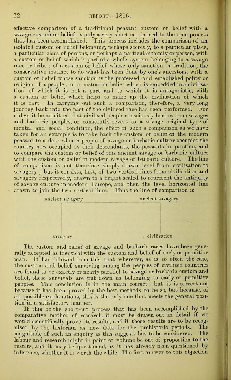 effective comparison of a traditional peasant custom or belief with a savage custom or belief is only a very short cut indeed to the true process that has been accomplished. This process includes the comparison of an isolated custom or belief belonging, perhaps secretly, to a particular place, a particular class of persons, or perhaps a particular family or person, with a custom or belief which is part of a whole system belonging to a savage race or tribe ; of a custom or belief whose only sanction is tradition, the conservative instinct to do what has been done by one’s ancestors, with a custom or belief whose sanction is the professed and established polity or religion of a people ; of a custom or belief which is embedded in a civilisa- tion, of which it is not a part and to which it is antagonistic, with a custom or belief which helps to make up the civilisation of which it is part. In carrying out such a comparison, therefore, a very long journey back into the past of the civilised race has been performed. For unless it be admitted that civilised people consciously borrow from savages and barbaric peoples, or constantly revert to a savage original type of mental and social condition, the effect of such a comparison as we have taken for an example is to take back the custom or belief of the modern peasant to a date when a people of savage or barbaric culture occupied the country now occupied by their descendants, the peasants in question, and to compare the custom or belief of this ancient savage or barbaric culture with the custom or belief of modern savage or barbaric culture. The line of comparison is not therefore simply drawn level from civilisation to savagery • but it consists, first, of two vertical lines from civilisation and savagery respectively, drawn to a height scaled to represent the antiquity of savage culture in modern Europe, and then the level horizontal line drawn to join the two vertical lines. Thus the line of comparison is ancient savagery ancient savagery savagery . civilisation The custom and belief of savage and barbaric races have been gene- rally accepted as identical with the custom and belief of early or primitive man. It has followed from this that wherever, as is so often the case, the custom and belief surviving among the peoples of civilised countries are found to be exactly or nearly parallel to savage or barbaric custom and belief, these survivals are put down as belonging to early or primitive peoples. This conclusion is in the main correct ; but it is correct not because it has been proved by the best methods to be so, but because, of all possible explanations, this is the only one that meets the general posi- tion in a satisfactory manner. If this be the short-cut process that has been accomplished by the comparative method of research, it must be drawn out in detail if we would scientifically prove its results, and if those results are to be recog- nised by the historian as new data for the prehistoric periods. The magnitude of such an enquiry as this suggests has to be considered. The labour and research might in point of volume be out of proportion to the results, and it may be questioned, as it has already been questioned by inference, whether it is worth the while. The first answer to this objection