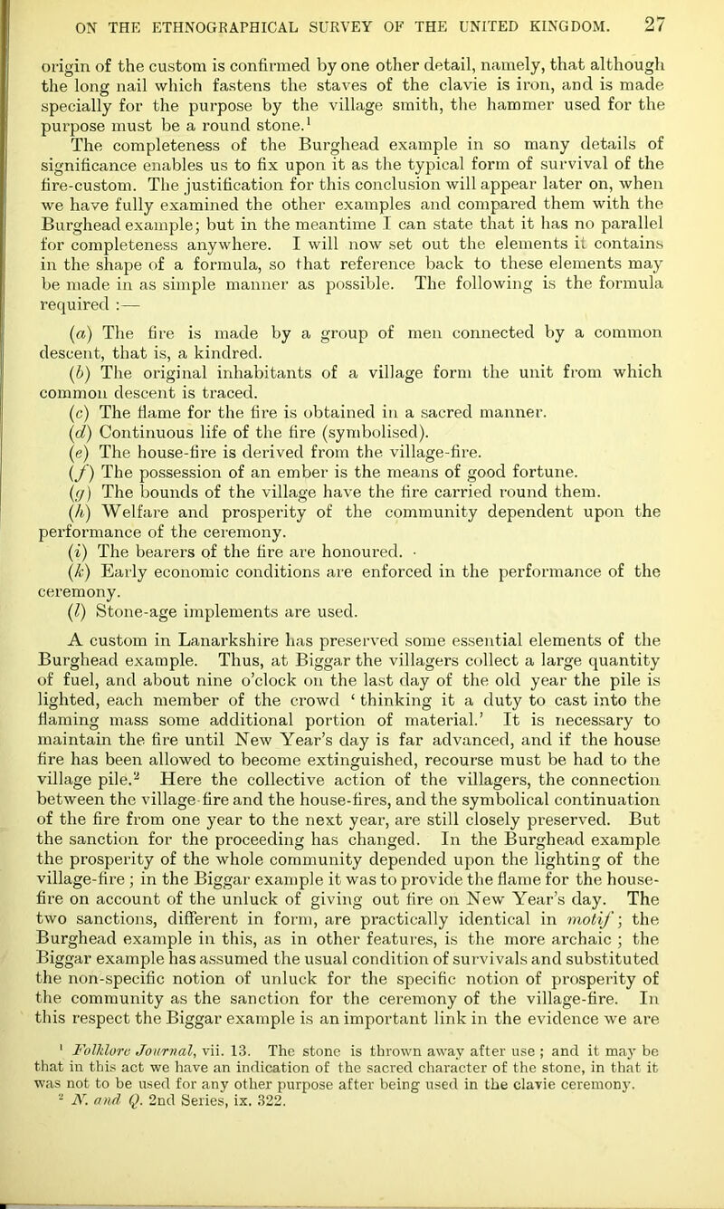 origin of the custom is confirmed by one other detail, namely, that although the long nail which fastens the staves of the clavie is iron, and is made specially for the purpose by the village smith, the hammer used for the purpose must be a round stone.1 The completeness of the Burghead example in so many details of significance enables us to fix upon it as the typical form of survival of the fire-custom. The justification for this conclusion will appear later on, when we have fully examined the other examples and compared them with the Burghead example; but in the meantime I can state that it has no parallel for completeness anywhere. I will now set out the elements if contains in the shape of a formula, so that reference back to these elements may be made in as simple manner as possible. The following is the formula required :— (a) The fire is made by a group of men connected by a common descent, that is, a kindred. (b) The original inhabitants of a village form the unit from which common descent is traced. (c) The flame for the fire is obtained in a sacred manner. (d) Continuous life of the lire (symbolised). (e) The house-fire is derived from the village-fire. (f) The possession of an ember is the means of good fortune. (i7) The bounds of the village have the fire carried round them. (h) Welfare and prosperity of the community dependent upon the performance of the ceremony. (i) The bearers of the fire are honoured. • (k) Early economic conditions are enforced in the performance of the ceremony. (l) Stone-age implements are used. A custom in Lanarkshire has preserved some essential elements of the Burghead example. Thus, at Biggar the villagers collect a large quantity of fuel, and about nine o’clock on the last day of the old year the pile is lighted, each member of the crowd ! thinking it a duty to cast into the flaming mass some additional portion of material.’ It is necessary to maintain the fire until New Year’s day is far advanced, and if the house fire has been allowed to become extinguished, recourse must be had to the village pile.2 Here the collective action of the villagers, the connection between the village-fire and the house-fires, and the symbolical continuation of the fire from one year to the next year, are still closely preserved. But the sanction for the proceeding has changed. In the Burghead example the prosperity of the whole community depended upon the lighting of the village-fire; in the Biggar example it was to provide the flame for the house- fire on account of the unluck of giving out fire on New Year’s day. The two sanctions, different in form, are practically identical in motif; the Burghead example in this, as in other features, is the more archaic ; the Biggar example has assumed the usual condition of survivals and substituted the non-specific notion of unluck for the specific notion of prosperity of the community as the sanction for the ceremony of the village-fire. In this respect the Biggar example is an important link in the evidence we are 1 Folklore Journal, vii. 13. The stone is thrown away after use ; and it may be that in this act we have an indication of the sacred character of the stone, in that it was not to be used for any other purpose after being used in the clavie ceremony. - N. and Q. 2nd Series, ix. 322.