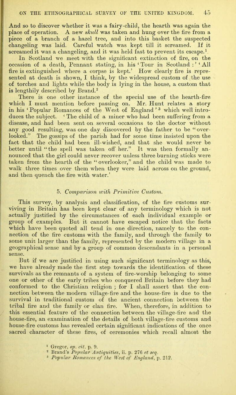 And so to discover whether it was a fairy-child, the hearth was again the place of operation. A new skull was taken and hung over the fire from a piece of a branch of a hazel tree, and into this basket the suspected changeling was laid. Careful watch was kept till it screamed. If it screamed it was a changeling, and it was held fast to prevent its escape.1 In Scotland we meet with the significant extinction of fire, on the occasion of a death, Pennant stating, in his ‘ Tour in Scotland : ’ ‘ All fire is extinguished where a corpse is kept.’ How clearly fire is repre- sented at death is shown, I think, by the widespread custom of the use of torches and lights while the body is lying in the house, a custom that is lengthily described by Brand.2 There is one other instance of the special use of the hearth-fire which I must mention before passing on. Mr. Hunt relates a story in his ‘Popular Romances of the West of England’3 which well intro- duces the subject. ‘ The child of a miner who had been suffering from a disease, and had been sent on several occasions to the doctor without any good resulting, was one day discovered by the father to be “over- looked.” The gossips of the parish had for some time insisted upon the fact that the child had been ill-wished, and that she would never be better until “the spell was taken off her.” It was then formally an- nounced that the girl could never recover unless three burning sticks were taken from the hearth of the “ overlooker,” and the child was made to walk three times over them when they were laid across on the ground, and then quench the fire with water.’ 5. Comparison with Primitive Custom. This survey, by analysis and classification, of the fire customs sur- viving in Britain has been kept clear of any terminology which is not actually justified by the circumstances of each individual example or group of examples. But it cannot have escaped notice that the facts which have been quoted all tend in one direction, namely to the con- nection of the fire customs with the family, and through the family to some unit larger than the family, represented by the modern village in a geographical sense and by a group of common descendants in a personal sense. But if we are justified in using such significant terminology as this, we have already made the first step towards the identification of these survivals as the remnants of a system of fire-worship belonging to some one or other of the early tribes who conquered Britain before they had conformed to the Christian religion ; for I shall assert that the con- nection between the modern village-fire and the house-fire is due to the survival in traditional custom of the ancient connection between the tribal fire and the family or clan fire. When, therefore, in addition to this essential feature of the connection between the village-tire and the house-fire, an examination of the details of both village-fire customs and house-fire customs has revealed certain significant indications of the once sacred character of these fires, of ceremonies which recall almost the 1 Gregor, op. cit. p. 9. 2 Brand’s Popular Antiquities, ii. p. 276 et seq. 3 Popular Romances of the West of England, p. 212.
