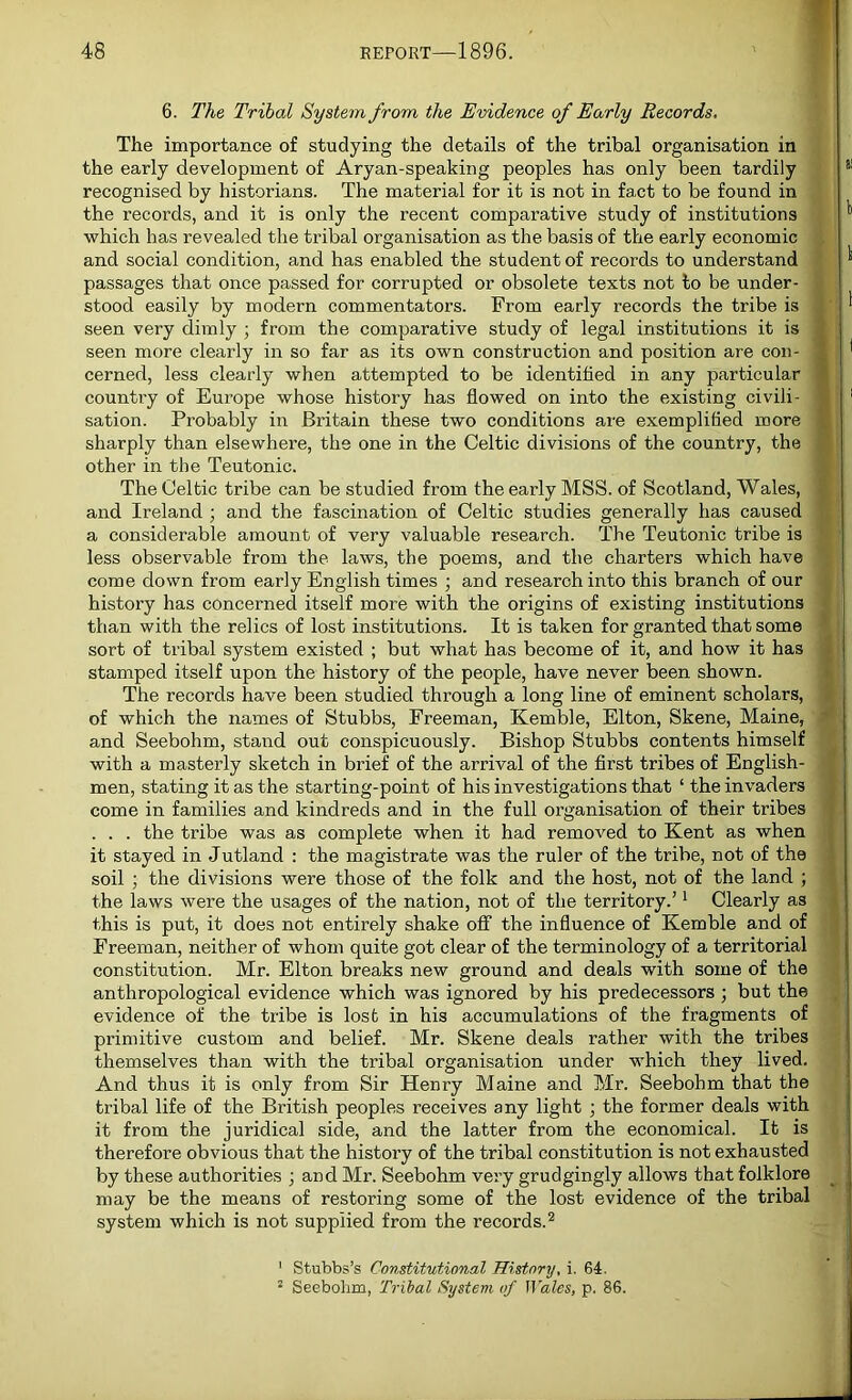 6. The Tribal System from the Evidence of Early Records, The importance of studying the details of the tribal organisation in the early development of Aryan-speaking peoples has only been tardily recognised by historians. The material for it is not in fact to be found in the records, and it is only the recent comparative study of institutions which has revealed the tribal organisation as the basis of the early economic and social condition, and has enabled the student of records to understand passages that once passed for corrupted or obsolete texts not to be under- stood easily by modern commentators. From early records the tribe is seen very dimly ; from the comparative study of legal institutions it is seen more clearly in so far as its own construction and position are con- cerned, less clearly when attempted to be identified in any particular country of Europe whose history has flowed on into the existing civili- sation. Probably in Britain these two conditions are exemplified more sharply than elsewhere, the one in the Celtic divisions of the country, the other in the Teutonic. The Celtic tribe can be studied from the early MSS. of Scotland, Wales, and Ireland ; and the fascination of Celtic studies generally has caused a considerable amount of very valuable research. The Teutonic tribe is less observable from the laws, the poems, and the charters which have come down from early English times ; and research into this branch of our history has concerned itself more with the origins of existing institutions than with the relics of lost institutions. It is taken for granted that some sort of tribal system existed ; but what has become of it, and how it has stamped itself upon the history of the people, have never been shown. The records have been studied through a long line of eminent scholars, of which the names of Stubbs, Freeman, Kemble, Elton, Skene, Maine, and Seebohm, stand out conspicuously. Bishop Stubbs contents himself with a masterly sketch in brief of the arrival of the first tribes of English- men, stating it as the starting-point of his investigations that ‘ the invaders come in families and kindreds and in the full organisation of their tribes . . . the tribe was as complete when it had removed to Kent as when it stayed in Jutland : the magistrate was the ruler of the tribe, not of the soil ; the divisions were those of the folk and the host, not of the land ; the laws were the usages of the nation, not of the territory.’1 Clearly as this is put, it does not entirely shake off the influence of Kemble and of Freeman, neither of whom quite got clear of the terminology of a territorial constitution. Mr. Elton breaks new ground and deals with some of the anthropological evidence which was ignored by his predecessors ; but the evidence of the tribe is lost in his accumulations of the fragments of primitive custom and belief. Mr. Skene deals rather with the tribes themselves than with the tribal organisation under which they lived. And thus it is only from Sir Henry Maine and Mr. Seebohm that the tribal life of the British peoples receives any light ; the former deals with it from the juridical side, and the latter from the economical. It is therefore obvious that the history of the tribal constitution is not exhausted by these authorities ; and Mr. Seebohm very grudgingly allows that folklore may be the means of restoring some of the lost evidence of the tribal system which is not supplied from the records.2 1 Stubbs’s Constitutional History, i. 64. 2 Seebohm, Tribal System of Wales, p. 86.