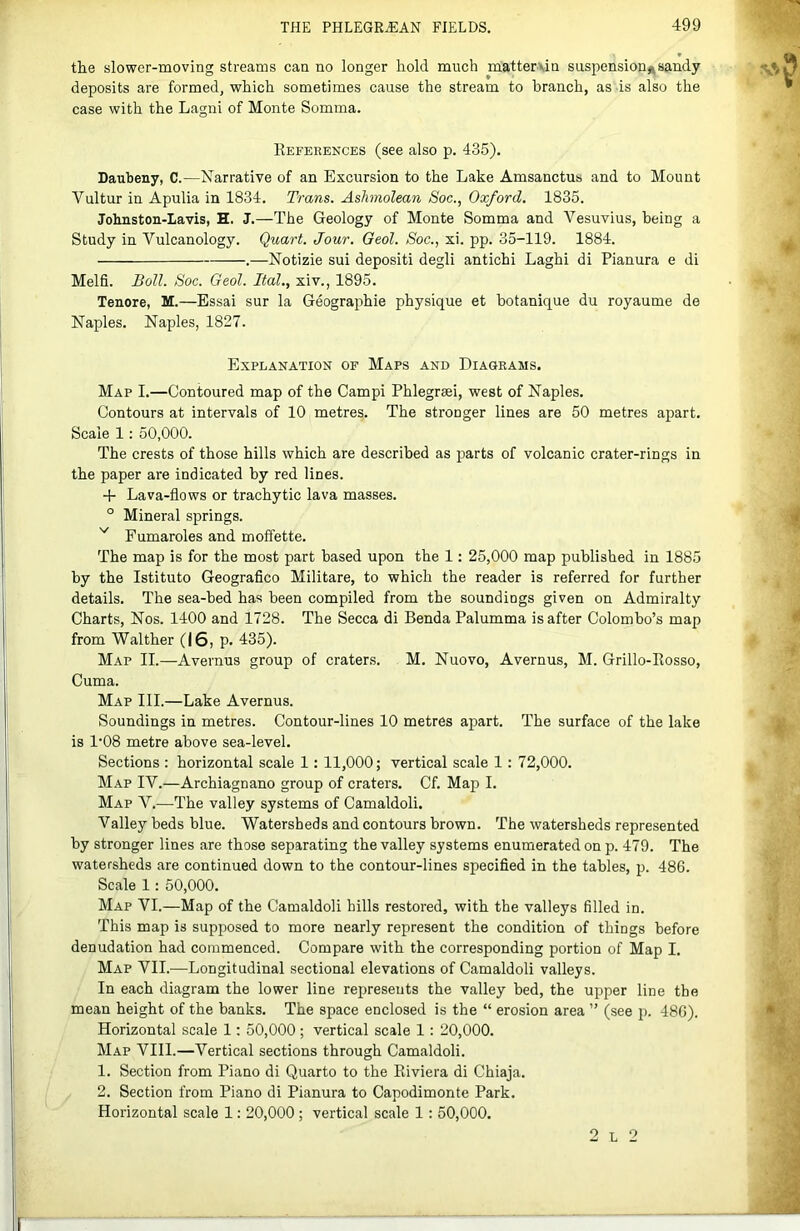 the slower-moving streams can no longer hold much matterun suspensionsandy deposits are formed^ which sometimes cause the stream to branch, as is also the case with the Lagni of Monte Somma. References (see also p. 435). Daubeny, C.—Narrative of an Excursion to the Lake Amsanctus and to Mount Vultur in Apulia in 1834. Trans. Ashmolean Soc., Oxford. 1835. Johnston-Lavis, H. J.—The Geology of Monte Somma and Vesuvius, being a Study in Vulcanology. Quart. Jour. Geol. Soc., xi. pp. 35-119. 1884. .—Notizie sui deposit! degli antichi Laghi di Pianura e di Melfi. Boll. Soc. Geol. Ifal., xiv., 1895. Tenore, M.—Essai sur la Geographic physique et botanique du royaume de Naples. Naples, 1827. Explanation of Maps and Diagrams. Map I.—Contoured map of the Campi Phlegraei, west of Naples. Contours at intervals of 10 metres. The stronger lines are 50 metres apart. Scale 1: 50,000. The crests of those hills which are described as jiarts of volcanic crater-rings in the paper are indicated by red lines. -f Lava-flows or trachytic lava masses. ° Mineral springs. Fumaroles and moffette. The map is for the most part based upon the 1: 25,000 map published in 1885 by the Istituto Geografico Militare, to which the reader is referred for further details. The sea-bed has been compiled from the soundings given on Admiralty Charts, Nos. 1400 and 1728. The Secca di Benda Palumma is after Colombo’s map from Walther (I6, p. 435). Map II.—Avernus group of craters. M. Nuovo, Avernus, M. Grillo-Rosso, Cuma. Map III.—Lake Avernus. Soundings in metres. Contour-lines 10 metres apart. The surface of the lake is 1‘08 metre above sea-level. Sections : horizontal scale 1: 11,000; vertical scale 1: 72,000. Map IV.—Archiagnano group of craters. Cf. Map I. Map V.^—The valley systems of Camaldoli. Valley beds blue. Watersheds and contours brown. The watersheds represented by stronger lines are those separating the valley systems enumerated on p. 479. The watersheds are continued down to the contour-lines specifled in the tables, p. 486. Scale 1: 50,000. Map VI.—Map of the Camaldoli hills restored, with the valleys filled in. This map is supposed to more nearly represent the condition of things before denudation had commenced. Compare with the corresponding portion of Map I. Map VII.—Longitudinal sectional elevations of Camaldoli valleys. In each diagram the lower line represents the valley bed, the upper line the mean height of the banks. The space enclosed is the “ erosion area ” (see p. 486). Horizontal scale 1: 50,000 ; vertical scale 1: 20,000. Map VIII.—Vertical sections through Camaldoli. 1. Section from Piano di Quarto to the Riviera di Chiaja. 2. Section from Piano di Pianura to Capodimonte Park. Horizontal scale 1: 20,000 ; vertical scale 1: 50,000.
