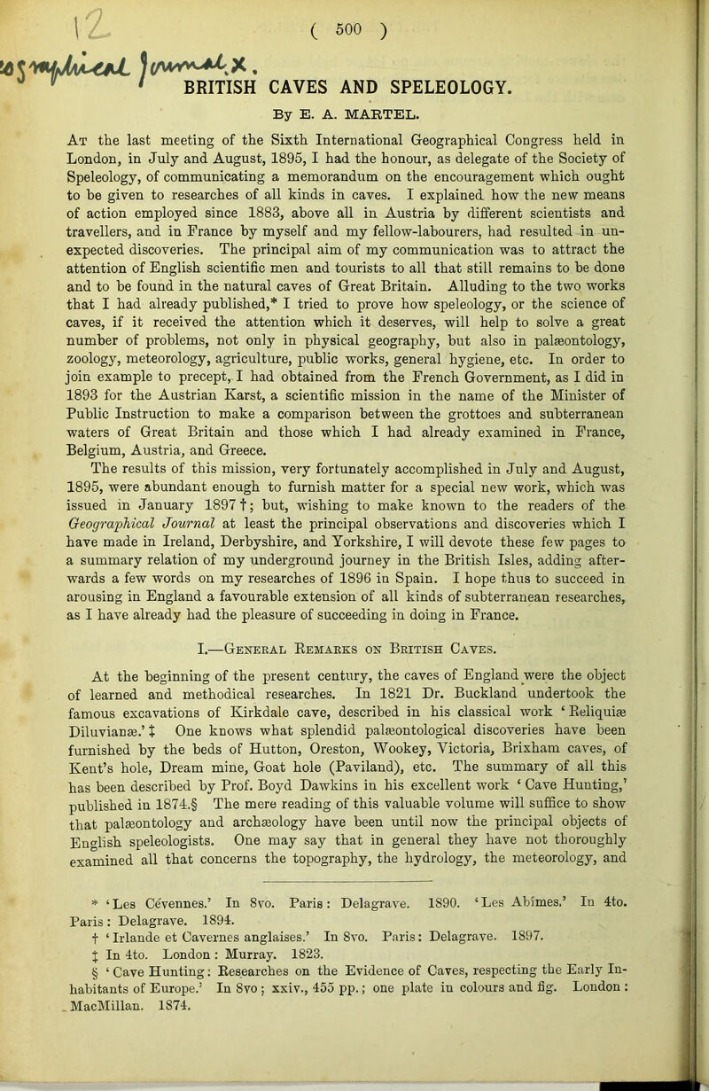 I'A '' •' ' BRITISH CAVES AND SPELEOLOGY. By E. A. MARTEL. At the last meeting of the Sixth International Geographical Congress held in London, in July and August, 1895, I had the honour, as delegate of the Society of Speleology, of communicating a memorandum on the encouragement which ought to be given to researches of all kinds in caves. I explained how the new means of action employed since 1883, above all in Austria by different scientists and travellers, and in France by myself and my fellow-labourers, had resulted in un- expected discoveries. The principal aim of my communication was to attract the attention of English scientific men and tourists to all that still remains to be done and to be found in the natural caves of Great Britain. Alluding to the two works that I had already published,* * * § I tried to prove how speleology, or the science of caves, if it received the attention which it deserves, will help to solve a great number of problems, not only in physical geography, but also in pateontology, zoology, meteorology, agriculture, public works, general hygiene, etc. In order to join example to precept,-! had obtained from the French Government, as I did in 1893 for the Austrian Karst, a scientific mission in the name of the Minister of Public Instruction to make a comparison between the grottoes and subterranean waters of Great Britain and those which I had already examined in France, Belgium, Austria, and Greece. The results of this mission, very fortunately accomplished in July and August, 1895, were abundant enough to furnish matter for a sjjecial new work, which was issued in January 18971; but, wishing to make known to the readers of the Geographical Journal at least the principal observations and discoveries which I have made in Ireland, Derbyshire, and Yorkshire, I will devote these few pages to a summary relation of my underground journey in the British Isles, adding after- wards a few words on my researches of 1896 in Spain. I hope thus to succeed in arousing in England a favourable extension of all kinds of subterranean researches, as I have already had the pleasure of succeeding in doing in France. I.—General Remarks on British Caves. At the beginning of the present century, the caves of England were the object of learned and methodical researches. In 1821 Dr. Buckland undertook the famous excavations of Kirkdale cave, described in his classical work ‘ Reliquije Diluvianse.’ t One knows what splendid palasontological discoveries have been furnished by the beds of Hutton, Oreston, Wookey, Victoria, Brixham caves, of Kent’s hole. Dream mine. Goat hole (Paviland), etc. The summary of all this has been described by Prof. Boyd Dawkins in his excellent work ‘ Cave Hunting,’ published in 1874.§ The mere reading of this valuable volume will suffice to show that palaeontology and archeology have been until now the principal objects of English speleologists. One may say that in general they have not thoroughly examined all that concerns the topography, the hydrology, the meteorology, and * ‘Les Cevennes.’ In 8vo. Paris: Delagrave. 1890. ‘Les Abimes.’ In 4to. Paris: Delagrave. 1894. t ‘Irlande et Cavernes anglaises.’ In 8vo. Paris: Delagrave. 1897. J In 4to. London : Murray. 1823. § ‘ Cave Hunting: Researches on the Evidence of Caves, respecting the Early In- habitants of Europe.’ In 8vo ; xxiv., 455 pp.; one plate in colours and fig. London ; MacMillan. 1874.