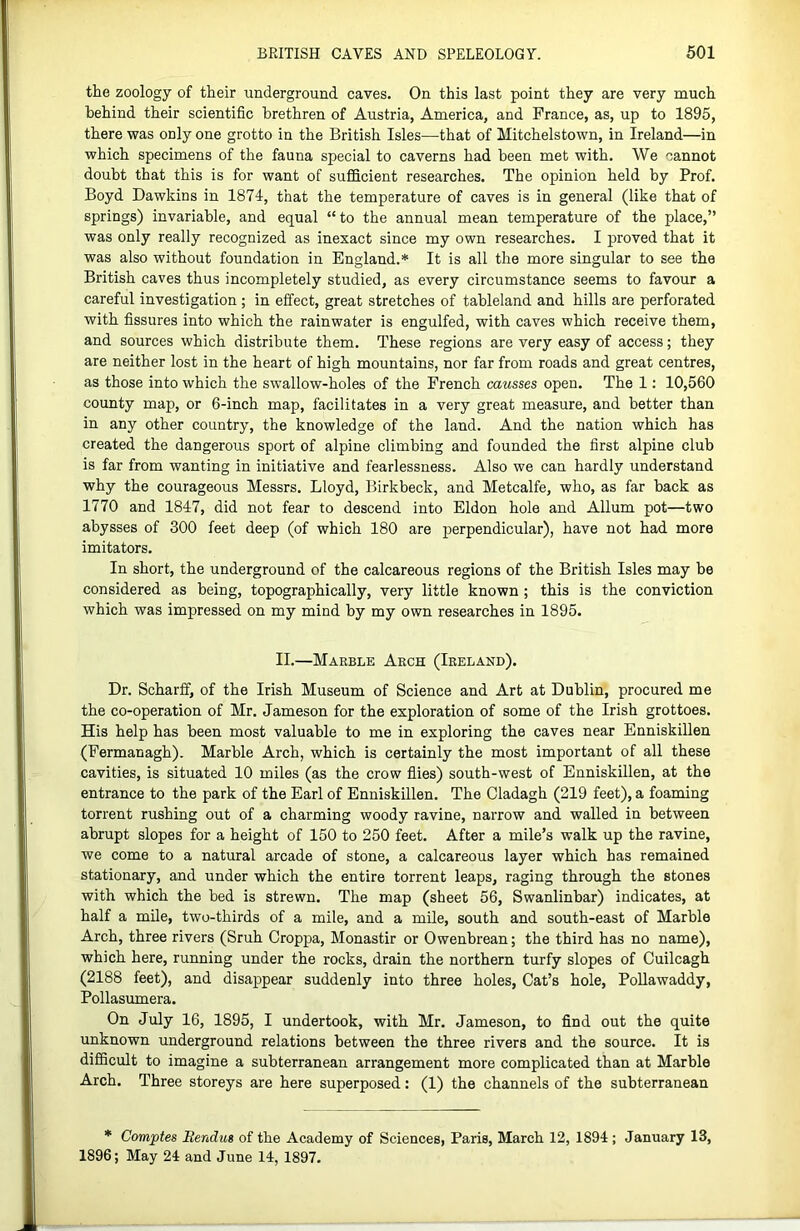 the zoology of their underground caves. On this last point they are very much behind their scientific brethren of Austria, America, and France, as, up to 1895, there was only one grotto in the British Isles—that of Mitchelstown, in Ireland—in which specimens of the fauna special to caverns had been met with. We cannot doubt that this is for want of sufficient researches. The opinion held by Prof. Boyd Dawkins in 1874, that the temperature of caves is in general (like that of springs) invariable, and equal “to the annual mean temperature of the place,” was only really recognized as inexact since my own researches. I proved that it was also without foundation in England.* It is all the more singular to see the British caves thus incompletely studied, as every circumstance seems to favour a careful investigation ; in effect, great stretches of tableland and hills are perforated with fissures into which the rainwater is engulfed, with caves which receive them, and sources which distribute them. These regions are very easy of access; they are neither lost in the heart of high mountains, nor far from roads and great centres, as those into which the swallow-holes of the French causses open. The 1: 10,560 county map, or 6-inch map, facilitates in a very great measure, and better than in any other country, the knowledge of the land. And the nation which has created the dangerous sport of alpine climbing and founded the first alpine club is far from wanting in initiative and fearlessness. Also we can hardly understand why the courageous Messrs. Lloyd, Birkbeck, and Metcalfe, who, as far back as 1770 and 1847, did not fear to descend into Eldon hole and Allum pot—two abysses of 300 feet deep (of which 180 are perpendicular), have not had more imitators. In short, the underground of the calcareous regions of the British Isles may be considered as being, topographically, very little known; this is the conviction which was impressed on my mind by my own researches in 1895. II.—Maeble Arch (Ireland). Dr. Scharff, of the Irish Museum of Science and Art at Dublin, procured me the co-operation of Mr. Jameson for the exploration of some of the Irish grottoes. His help has been most valuable to me in exploring the caves near Enniskillen (Fermanagh). Marble Arch, which is certainly the most important of all these cavities, is situated 10 miles (as the crow flies) south-west of Enniskillen, at the entrance to the park of the Earl of Enniskillen. The Cladagh (219 feet), a foaming torrent rushing out of a charming woody ravine, narrow and walled in between abrupt slopes for a height of 150 to 250 feet. After a mile’s walk up the ravine, we come to a natural arcade of stone, a calcareous layer which has remained stationary, and under which the entire torrent leaps, raging through the stones with which the bed is strewn. The map (sheet 56, Swanlinbar) indicates, at half a mile, two-thirds of a mile, and a mile, south and south-east of Marble Arch, three rivers (Sruh Croppa, Monastir or Owenbrean; the third has no name), which here, running under the rocks, drain the northern turfy slopes of Cuilcagh (2188 feet), and disappear suddenly into three holes. Cat’s hole, Pollawaddy, Pollasumera. On July 16, 1895, I undertook, with Mr. Jameson, to find out the quite unknown underground relations between the three rivers and the source. It is difficult to imagine a subterranean arrangement more complicated than at Marble Arch. Three storeys are here superposed: (1) the channels of the subterranean * Comptes Bendus of the Academy of Sciences, Paris, March 12, 1894; January 13, 1896; May 24 and June 14, 1897.