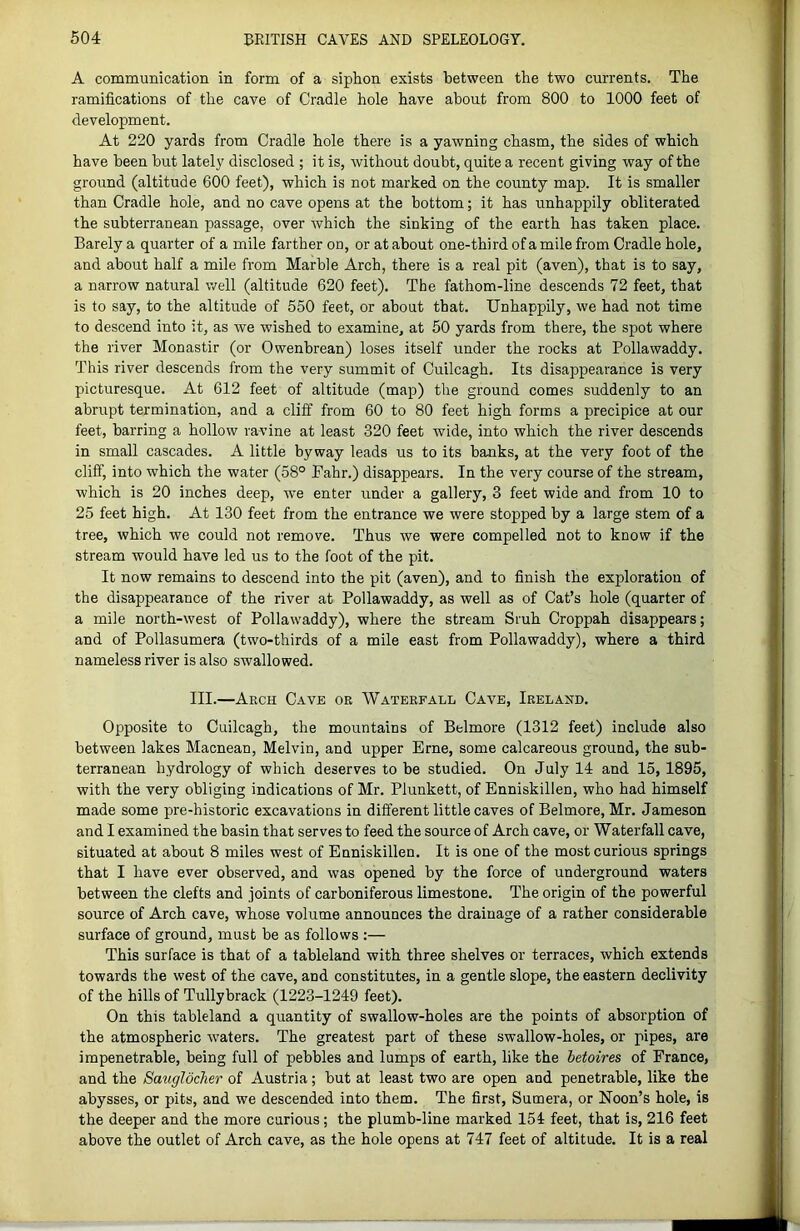A communication in form of a siphon exists between the two currents. The ramifications of the cave of Cradle hole have about from 800 to 1000 feet of development. At 220 yards from Cradle hole there is a yawning chasm, the sides of which have been but lately disclosed ; it is, without doubt, quite a recent giving way of the ground (altitude 600 feet), which is not marked on the county map. It is smaller than Cradle hole, and no cave opens at the bottom; it has unhappily obliterated the subterranean passage, over which the sinking of the earth has taken place. Barely a quarter of a mile farther on, or at about one-third of a mile from Cradle hole, and about half a mile from Marble Arch, there is a real pit (aven), that is to say, a narrow natural well (altitude 620 feet). The fathom-line descends 72 feet, that is to say, to the altitude of 550 feet, or about that. Unhappily, we had not time to descend into it, as we wished to examine, at 50 yards from there, the spot where the river Monastir (or Owenbrean) loses itself under the rocks at Pollawaddy. This river descends from the very summit of Cuilcagh. Its disappearance is very picturesque. At 612 feet of altitude (map) the ground comes suddenly to an abrupt termination, and a cliff from 60 to 80 feet high forms a precipice at our feet, barring a hollow ravine at least 320 feet wide, into which the river descends in small cascades. A little byway leads us to its banks, at the very foot of the cliff, into which the water (58° Fahr.) disappears. In the very course of the stream, which is 20 inches deep, we enter under a gallery, 3 feet wide and from 10 to 25 feet high. At 130 feet from the entrance we were stopped by a large stem of a tree, which we could not remove. Thus we were compelled not to know if the stream would have led us to the foot of the pit. It now remains to descend into the pit (aven), and to finish the exploration of the disappearance of the river at Pollawaddy, as well as of Cat’s hole (quarter of a mile north-west of Pollawaddy), where the stream Sruh Croppah disappears; and of Pollasumera (two-thirds of a mile east from Pollawaddy), where a third nameless river is also swallowed. III.—Arch Cave or Waterfall Cave, Ireland. Opposite to Cuilcagh, the mountains of Belmore (1312 feet) include also between lakes Macnean, Melvin, and upper Erne, some calcareous ground, the sub- terranean hydrology of which deserves to be studied. On July 14 and 15, 1895, with the very obliging indications of Mr. Plunkett, of Enniskillen, who had himself made some pre-historic excavations in different little caves of Belmore, Mr. Jameson and I examined the basin that serves to feed the source of Arch cave, or Waterfall cave, situated at about 8 miles west of Enniskillen. It is one of the most curious springs that I have ever observed, and was opened by the force of underground waters between the clefts and joints of carboniferous limestone. The origin of the powerful source of Arch cave, whose volume announces the drainage of a rather considerable surface of ground, must be as follows :— This surface is that of a tableland with three shelves or terraces, which extends towards the west of the cave, and constitutes, in a gentle slope, the eastern declivity of the hills of Tullybrack (1223-1249 feet). On this tableland a quantity of swallow-holes are the points of absorption of the atmospheric Avaters. The greatest part of these swallow-holes, or pipes, are impenetrable, being full of pebbles and lumps of earth, like the hetoires of France, and the Sauglocher of Austria; but at least two are open and penetrable, like the abysses, or pits, and we descended into them. The first, Sumera, or Noon’s hole, is the deeper and the more curious; the plumb-line marked 154 feet, that is, 216 feet above the outlet of Arch cave, as the hole opens at 747 feet of altitude. It is a real