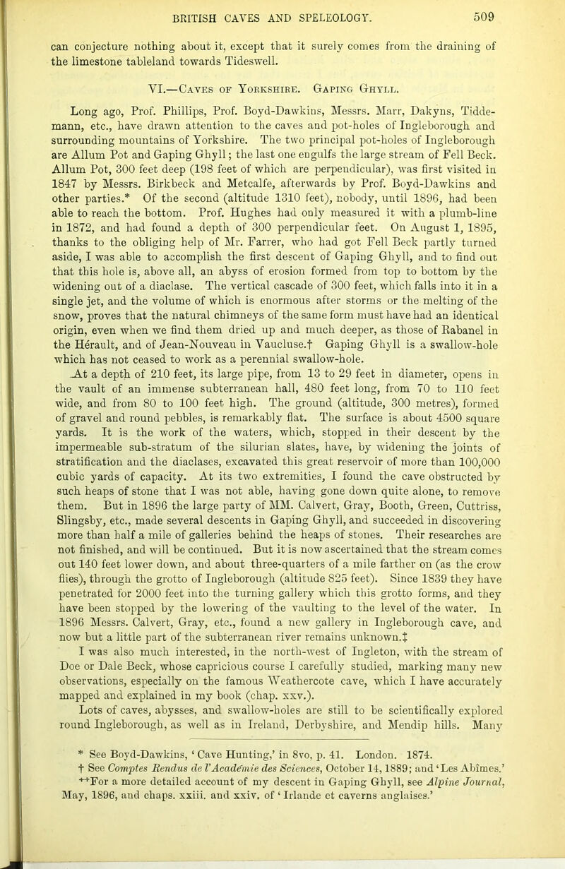 can conjecture nothing about it, except that it surely comes from the draining of the limestone tableland towards Tideswell. VI.—Caves of Yorkshire. Gaping Ghtll. Long ago, Prof. Phillips, Prof. Boyd-Dawkins, Messrs. Marr, Dakyns, Tidde- mann, etc., have drawn attention to the caves and pot-holes of Ingleborough and surrounding mountains of Yorkshire. The two principal pot-holes of Ingleborough are Allum Pot and Gaping Ghyll; the last one engulfs the large stream of Fell Beck. Allum Pot, 300 feet deep (198 feet of which are perpendicular), was first visited in 1847 by Messrs. Birkbeck and Metcalfe, afterwards by Prof. Boyd-Dawkins and other parties.* Of the second (altitude 1310 feet), nobody, until 1896, had been able to reach the bottom. Prof. Hughes had only measured it with a plumb-line in 1872, and had found a depth of 300 perpendicular feet. On August 1, 1895, thanks to the obliging help of Mr. Farrer, who had got Fell Beck jiartly turned aside, I was able to accomplish the first descent of Gaping Ghyll, and to find out that this hole is, above all, an abyss of erosion formed from top to bottom by the widening out of a diaclase. The vertical cascade of 300 feet, which falls into it in a single jet, and the volume of which is enormous after storms or the melting of the snow, proves that the natural chimneys of the same form must have had an identical origin, even when we find them dried up and much deeper, as those of Eabanel in the Herault, and of Jean-Nouveau in Vaucluse.f Gaping Ghyll is a swallow-hole which has not ceased to work as a perennial swallow-hole. -At a depth of 210 feet, its large pipe, from 13 to 29 feet in diameter, opens in the vault of an immense subterranean hall, 480 feet long, from 70 to 110 feet wide, and from 80 to 100 feet high. The ground (altitude, 300 metres), formed of gravel and round pebbles, is remarkably fiat. The surface is about 4500 square yards. It is the work of the waters, which, stopped in their descent by the impermeable sub-stratum of the Silurian slates, have, by widening the joints of stratification and the diaclases, excavated this great reservoir of more than 100,000 cubic yards of capacity. At its two extremities, I found the cave obstructed by such heaps of stone that I was not able, having gone down quite alone, to remove them. But in 1896 the large party of MM. Calvert, Gray, Booth, Green, Cuttriss, Slingsby, etc., made several descents in Gaping Ghyll, and succeeded in discovering more than half a mile of galleries behind the heaps of stones. Their researches are not finished, and will be continued. But it is now ascertained that the stream comes out 140 feet lower down, and about three-quarters of a mile farther on (as the crow flies), through the grotto of Ingleborough (altitude 825 feet). Since 1839 they have penetrated for 2000 feet into the turning gallery which this grotto forms, and they have been stopped by the lowering of the vaulting to the level of the water. In 1896 Messrs. Calvert, Gray, etc., found a new gallery in Ingleborough cave, and now but a little part of the subterranean river remains unknown. J I was also much interested, in the north-west of Ingleton, with the stream of Doe or Dale Beck, whose capricious course I carefully studied, marking many new observations, especially on the famous Weathercote cave, which I have accurately mapped and explained in my book (chap. xxv.). Lots of caves, abysses, and swallow-holes are still to be scientifically explored round Ingleborough, as well as in Ireland, Derbyshire, and Mendip hills. Many * See Boyd-Dawkins, ‘ Cave Hunting,’ in 8vo, p. 41. London. 1874. t See Comptes Eendus de VAcaddmie des Sciences, October 14,1889; and ‘Les Abimes.’ •’’'For a more detailed account of my descent in Gaping Ghyll, see Alpine Journal, May, 1896, and chaps, xxiii. and xxiv. of ‘ Irlande ct caverns anglaises.’