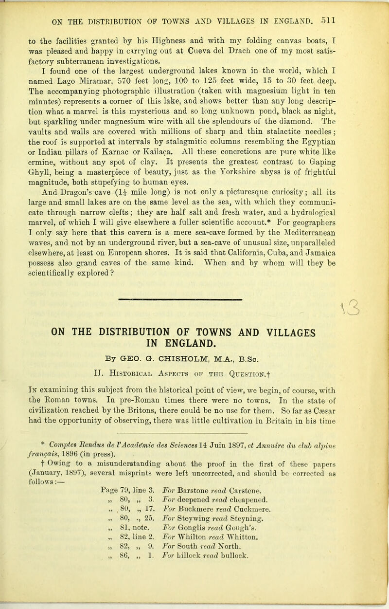 to the facilities granted by his Highness and with my folding canvas boats, I was pleased and happy in cirrying out at Ciieva del Drach one of my most satis- factory subterranean investigations. I found one of the largest underground lakes known in the world, which I named Lago Miramar, 570 feet long, 100 to 125 feet wide, 15 to 30 feet deep. The accompanying photographic illustration (taken with magnesium light in ten minutes) represents a corner of this lake, and shows better than any long descrip- tion what a marvel is this mysterious and so long unknown pond, black as night, but sparkling under magnesium wire with all the splendours of the diamond. The vaults and walls are covered with millions of sharp and thin stalactite needles; the roof is supported at intervals hy stalagmitic columns resembling the Egyptian or Indian pillars of Karnac or Kailaja. All these concretions are pure white like ermine, without any spot of clay. It presents the greatest contrast to Gaping Ghyll, being a masterpiece of beauty, just as the Yorkshire abyss is of frightful magnitude, both stupefying to human eyes. And Dragon’s cave (li mile long) is not only a picturesque curiosity; all its large and small lakes are on the same level as the sea, with which they communi- cate through narrow clefts; they are half salt and fresh water, and a hydrological marvel, of which I will give elsewhere a fuller scientific account.* For geographers I only say here that this cavern is a mere sea-cave formed by the Mediterranean waves, and not hy an underground river, but a sea-cave of unusual size, unparalleled elsewhere, at least on European shores. It is said that California, Cuba, and Jamaica possess also grand caves of the same kind. When and by whom will they he scientifically explored ? ON THE DISTRIBUTION OF TOWNS AND VILLAGES IN ENGLAND. By GEO. G. CHISHOLM, M.A., B.Sc. II. Historical Aspects of the Question.! In examining this subject from the historical point of view, we begin, of course, with the Koman towns. In pre-Eoman times there were no towns. In the state of civilization reached by the Britons, there could be no use for them. So far as Caesar had the opportunity of observing, there was little cultivation in Britain in his time * Compfes Bendus de VAcadg’mie deg Sciences 14 Juin 1897, et Annuire du club alpine fraiifais, 1896 (in press). t Owing to a misunderstanding about the proof in the first of these papers (January, 1897), several misprints were left uncorrected, and should be corrected us follows:— Page 7t), line 3. For Barstone read Carstcne. „ 80, „ 3. For deepened read cheapened. „ 80, „ 17. For Buckmere read Cuckmere. ,, 80, ., 25. For Steywing read Steyning. „ 81, note. For Gonglis read Gough’s. „ 82, line 2. For Whilton read Whitton. „ 82, ,, 9. For South read North. ,, 86, ,, 1, For hillock read bullock.