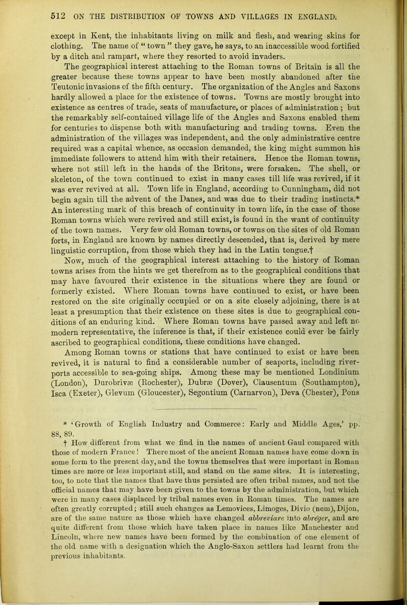 except in Kent, the inhabitants living on milk and flesh, and wearing skins for clothing. The name of “ town ” they gave, he says, to an inaccessible wood fortifled by a ditch and rampart, where they resorted to avoid invaders. The geographical interest attaching to the Eoman towns of Britain is all the greater because these towns appear to have been mostly abandoned after the Teutonic invasions of the fifth century. The organization of the Angles and Saxons hardly allowed a place for the existence of towns. Towns are mostly brought into existence as centres of trade, seats of manufacture, or places of administration ; but the remarkably self-contained village life of the Angles and Saxons enabled them for centuries to dispense both with manufacturing and trading towns. Even the administration of the villages was independent, and the only administrative centre required was a capital whence, as occasion demanded, the king might summon his immediate followers to attend him with their retainers. Hence the Eoman towns, where not still left in the hands of the Britons, were forsaken. The shell, or skeleton, of the town continued to exist in many cases till life was revived, if it was ever revived at all. Town life in England, according to Cunningham, did not begin again till the advent of the Danes, and was due to their trading instincts.* An interesting mark of this breach of continuity in town life, in the case of those Eoman towns which were revived and still exist, is found in the want of continuity of the town names. Very few old Eoman towns, or towns on the sites of old Eoman forts, in England are known by names directly descended, that is, derived by mere linguistic corruption, from those which they had in the Latin tongue.f Now, much of the geographical interest attaching to the history of Eoman towns arises from the hints we get therefrom as to the geographical conditions that may have favoured their existence in the situations where they are found or formerly existed. Where Eoman towns have continued to exist, or have been restored on the site originally occupied or on a site closely adjoining, there is at least a presumption that their existence on these sites is due to geographical con- ditions of an enduring kind. Where Eoman towns have passed away and left no modern representative, the inference is that, if their existence could ever be fairly ascribed to geographical conditions, these conditions have changed. Among Eoman towns or stations that have continued to exist or have been revived, it is natural to find a considerable number of seaports, including river- ports accessible to sea-going ships. Among these may be mentioned Londinium (London), Durobriv^ (Eochester), Dubrse (Dover), Clausentum (Southampton), Isca (Exeter), Glevum (Gloucester), Segontium (Carnarvon), Deva (Chester), Pons * ‘Growth of English Industry and Commerce: Early and Middle Ages,’ pp. 88, 89. t How different from what we find in the names of ancient Gaul compared with those of modern France! There most of the ancient Eoman names have come down in some form to the present day, and the towns themselves that were important in Roman times are more or less important still, and stand on the same sites. It is interesting, too, to note that the names that have thus persisted are often tribal names, and not the ofl[icial names that may have been given to the towns by the administration, but which were in many cases displaced by tribal names even in Eoman times. The names are often greatly corrupted; still such changes as Lemovices, Limoges, Divio (nem), Dijon, are of the same nature as those which have changed ahbreviare into abr^ger, and are quite different from those which have taken place in names like Manchester and Lincoln, where new names have been formed by the combination of one element of the old name with a designation which the Anglo-Saxon settlers had learnt from the previous inhabitants.